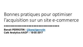 Bonnes pratiques pour optimiser
l’acquisition sur un site e-commerce
--------------------------------
Benoit PERROTIN / @benoitperrotin
Café Analytics AADF – 18-05-2017
 