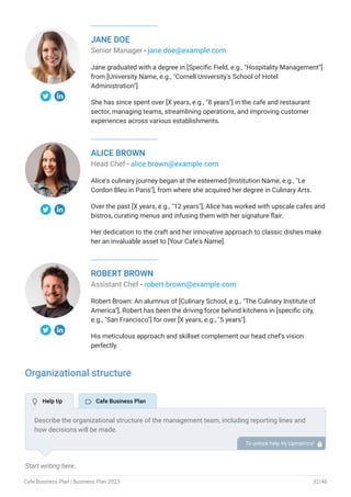 JANE DOE
Senior Manager - jane.doe@example.com
Jane graduated with a degree in [Specific Field, e.g., "Hospitality Management"]
from [University Name, e.g., "Cornell University's School of Hotel
Administration"].
She has since spent over [X years, e.g., "8 years"] in the cafe and restaurant
sector, managing teams, streamlining operations, and improving customer
experiences across various establishments.
ALICE BROWN
Head Chef - alice.brown@example.com
Alice's culinary journey began at the esteemed [Institution Name, e.g., "Le
Cordon Bleu in Paris"], from where she acquired her degree in Culinary Arts.
Over the past [X years, e.g., "12 years"], Alice has worked with upscale cafes and
bistros, curating menus and infusing them with her signature flair.
Her dedication to the craft and her innovative approach to classic dishes make
her an invaluable asset to [Your Cafe's Name].
ROBERT BROWN
Assistant Chef - robert.brown@example.com
Robert Brown: An alumnus of [Culinary School, e.g., "The Culinary Institute of
America"], Robert has been the driving force behind kitchens in [specific city,
e.g., "San Francisco"] for over [X years, e.g., "5 years"].
His meticulous approach and skillset complement our head chef's vision
perfectly.
Organizational structure
Start writing here..
Describe the organizational structure of the management team, including reporting lines and
how decisions will be made.
To unlock help try Upmetrics! 
 Help tip  Cafe Business Plan
Cafe Business Plan | Business Plan 2023 32/46
 