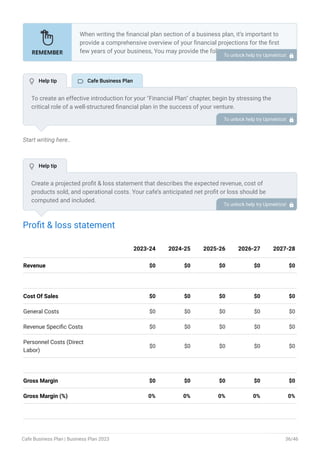 Start writing here..
Profit & loss statement
Revenue $0 $0 $0 $0 $0
Cost Of Sales $0 $0 $0 $0 $0
General Costs $0 $0 $0 $0 $0
Revenue Specific Costs $0 $0 $0 $0 $0
Personnel Costs (Direct
Labor)
$0 $0 $0 $0 $0
Gross Margin $0 $0 $0 $0 $0
Gross Margin (%) 0% 0% 0% 0% 0%
2023-24 2024-25 2025-26 2026-27 2027-28
When writing the financial plan section of a business plan, it’s important to
provide a comprehensive overview of your financial projections for the first
few years of your business, You may provide the following:
Introduction.
Add startup costs (for new businesses).
Profit & loss statement.
Cash Flow Statement.
Balance sheet.
Break-even analysis.
Sales forecast.
Financing needs.
•
•
•
•
•
•
•
•
To unlock help try Upmetrics! 
To create an effective introduction for your "Financial Plan" chapter, begin by stressing the
critical role of a well-structured financial plan in the success of your venture.
Emphasize how this plan serves as the foundation for sustainability and profitability while
keeping your services affordable and accessible.
Mention that the upcoming section will provide detailed insights into your projected financial
statements, outlining revenue streams, expenses, and the strategic path to financial stability.
This introduction will help your readers understand the significance of the financial plan and its
alignment with your mission and goals, setting the stage for a deeper exploration of your
financial strategy.
To unlock help try Upmetrics! 
Create a projected profit & loss statement that describes the expected revenue, cost of
products sold, and operational costs. Your cafe’s anticipated net profit or loss should be
computed and included.
To unlock help try Upmetrics! 
 Help tip  Cafe Business Plan
 Help tip
Cafe Business Plan | Business Plan 2023 36/46
 