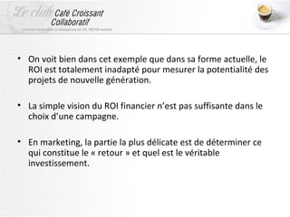 • On voit bien dans cet exemple que dans sa forme actuelle, le
  ROI est totalement inadapté pour mesurer la potentialité des
  projets de nouvelle génération.

• La simple vision du ROI financier n’est pas suffisante dans le
  choix d’une campagne.

• En marketing, la partie la plus délicate est de déterminer ce
  qui constitue le « retour » et quel est le véritable
  investissement.
 