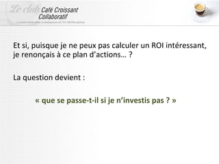 Et si, puisque je ne peux pas calculer un ROI intéressant,
je renonçais à ce plan d’actions… ?

La question devient :

      « que se passe-t-il si je n’investis pas ? »
 