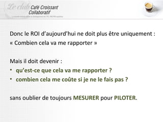 Donc le ROI d’aujourd’hui ne doit plus être uniquement :
« Combien cela va me rapporter »

Mais il doit devenir :
• qu’est-ce que cela va me rapporter ?
• combien cela me coûte si je ne le fais pas ?

sans oublier de toujours MESURER pour PILOTER.
 