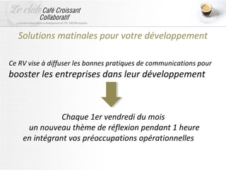 Solutions matinales pour votre développement

Ce RV vise à diffuser les bonnes pratiques de communications pour
booster les entreprises dans leur développement



               Chaque 1er vendredi du mois
     un nouveau thème de réflexion pendant 1 heure
    en intégrant vos préoccupations opérationnelles
 