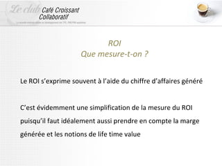 ROI
                    Que mesure-t-on ?

Le ROI s’exprime souvent à l’aide du chiffre d’affaires généré


C’est évidemment une simplification de la mesure du ROI
puisqu’il faut idéalement aussi prendre en compte la marge
générée et les notions de life time value
 