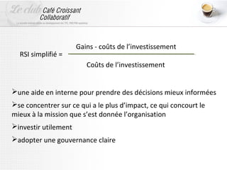 Gains - coûts de l’investissement
  RSI simplifié =
                         Coûts de l’investissement


une aide en interne pour prendre des décisions mieux informées
se concentrer sur ce qui a le plus d’impact, ce qui concourt le
mieux à la mission que s’est donnée l’organisation
investir utilement
adopter une gouvernance claire
 