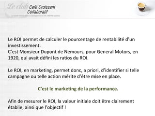 Le ROI permet de calculer le pourcentage de rentabilité d’un
investissement.
C’est Monsieur Dupont de Nemours, pour General Motors, en
1920, qui avait défini les ratios du ROI.

Le ROI, en marketing, permet donc, a priori, d’identifier si telle
campagne ou telle action mérite d’être mise en place.

               C’est le marketing de la performance.

Afin de mesurer le ROI, la valeur initiale doit être clairement
établie, ainsi que l’objectif !
 