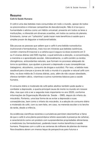 Café & Saúde Humana 9 
Resumo 
Café & Saúde Humana 
O café é uma das bebidas mais consumidas em todo o mundo, apesar de todos 
os preconceitos e intensas campanhas de desvalorização. Não é à toa que a 
humanidade o adotou como um hábito universal, presente em todos os lares e 
instituições, e oferecido em diversas ocasiões, em todos os cantos do planeta. 
Entretanto, tomar um “cafezinho” pode trazer mais benefícios à saúde que o 
simples prazer de degustar a tradicional bebida. 
São poucas as pessoas que sabem que o café é uma bebida nutracêutica 
(nutricional e farmacêutica), mais rico em minerais que bebidas isotônicas, 
contém vitamina B (niacina) e a cafeína que é segura na dose existente em 3 
ou 4 xícaras diárias (até 500 mg/dia), a qual estimula a atenção, a concentração, 
a memória e o aprendizado escolar. Adicionalmente, o café contém os ácidos 
clorogênicos, antioxidantes naturais, que formam no processo adequado de 
torra os quinídeos, que ajudam a prevenir a depressão e suas conseqüências 
(tabagismo, alcoolismo, consumo de drogas e suicídio). Por isso, a bebida mais 
saudável para crianças e jovens de todo o mundo é o popular e natural café com 
leite, na dose média de 3 xícaras diárias, pois, além de não causar obesidade, 
oferece também cálcio, vitaminas e outros nutrientes básicos para a saúde 
humana. 
O consumo diário e moderado de café pelos adultos também pode ajudar a 
combater a depressão, a quarta principal causa de morte no mundo em nossos 
dias, mas que virá a ser a segunda mais importante no ano 2020, conforme 
informações da Organização Mundial da Saúde – OMS, depois do infarto do 
miocárdio. Portanto, uma boa forma de se evitar a depressão e suas 
conseqüências, bem como o infarto do miocárdio, é a adoção do consumo diário 
e moderado de café, com ou sem leite, em casa, na merenda escolar e no lanche 
da tarde, desde a infância. 
As evidências científicas recentes e cumulativas permitem desmistificar a fama 
de que o café é uma planta psicotrópica (efeito associado à presença de cafeína), 
e caracterizá-lo como um produto com surpreendentes propriedades alimentares 
e medicinais (ou farmacêuticas), podendo trazer muitos benefícios à saúde 
humana. Pesquisas com o café e as centenas de milhares de plantas da imensa 
flora brasileira abrem um imenso leque de perspectivas para futuros e 
 