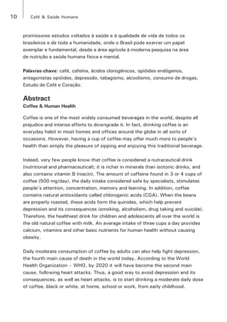 10 Café & Saúde Humana 
promissores estudos voltados à saúde e à qualidade de vida de todos os 
brasileiros e de toda a humanidade, onde o Brasil pode exercer um papel 
exemplar e fundamental, desde a área agrícola à moderna pesquisa na área 
de nutrição e saúde humana física e mental. 
Palavras-chave: café, cafeína, ácidos clorogênicos, opióides endógenos, 
antagonistas opióides, depressão, tabagismo, alcoolismo, consumo de drogas, 
Estudo de Café e Coração. 
Abstract 
Coffee & Human Health 
Coffee is one of the most widely consumed beverages in the world, despite all 
prejudice and intense efforts to downgrade it. In fact, drinking coffee is an 
everyday habit in most homes and offices around the globe in all sorts of 
occasions. However, having a cup of coffee may offer much more to people’s 
health than simply the pleasure of sipping and enjoying this traditional beverage. 
Indeed, very few people know that coffee is considered a nutraceutical drink 
(nutritional and pharmaceutical); it is richer in minerals than isotonic drinks, and 
also contains vitamin B (niacin). The amount of caffeine found in 3 or 4 cups of 
coffee (500 mg/day), the daily intake considered safe by specialists, stimulates 
people’s attention, concentration, memory and learning. In addition, coffee 
contains natural antioxidants called chlorogenic acids (CGA). When the beans 
are properly roasted, these acids form the quinides, which help prevent 
depression and its consequences (smoking, alcoholism, drug taking and suicide). 
Therefore, the healthiest drink for children and adolescents all over the world is 
the old natural coffee with milk. An average intake of three cups a day provides 
calcium, vitamins and other basic nutrients for human health without causing 
obesity. 
Daily moderate consumption of coffee by adults can also help fight depression, 
the fourth main cause of death in the world today. According to the World 
Health Organization – WHO, by 2020 it will have become the second main 
cause, following heart attacks. Thus, a good way to avoid depression and its 
consequences, as well as heart attacks, is to start drinking a moderate daily dose 
of coffee, black or white, at home, school or work, from early childhood. 
 