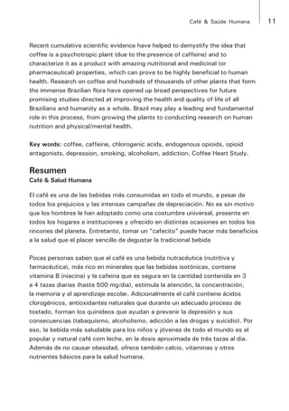 Café & Saúde Humana 11 
Recent cumulative scientific evidence have helped to demystify the idea that 
coffee is a psychotropic plant (due to the presence of caffeine) and to 
characterize it as a product with amazing nutritional and medicinal (or 
pharmaceutical) properties, which can prove to be highly beneficial to human 
health. Research on coffee and hundreds of thousands of other plants that form 
the immense Brazilian flora have opened up broad perspectives for future 
promising studies directed at improving the health and quality of life of all 
Brazilians and humanity as a whole. Brazil may play a leading and fundamental 
role in this process, from growing the plants to conducting research on human 
nutrition and physical/mental health. 
Key words: coffee, caffeine, chlorogenic acids, endogenous opioids, opioid 
antagonists, depression, smoking, alcoholism, addiction, Coffee Heart Study. 
Resumen 
Café & Salud Humana 
El café es una de las bebidas más consumidas en todo el mundo, a pesar de 
todos los prejuicios y las intensas campañas de depreciación. No es sin motivo 
que los hombres le han adoptado como una costumbre universal, presente en 
todos los hogares e instituciones y ofrecido en distintas ocasiones en todos los 
rincones del planeta. Entretanto, tomar un “cafecito” puede hacer más beneficios 
a la salud que el placer sencillo de degustar la tradicional bebida 
Pocas personas saben que el café es una bebida nutracéutica (nutritiva y 
farmacéutica), más rico en minerales que las bebidas isotónicas, contiene 
vitamina B (niacina) y la cafeina que es segura en la cantidad contenida en 3 
a 4 tazas diarias (hasta 500 mg/dia), estimula la atención, la concentración, 
la memoria y el aprendizaje escolar. Adicionalmente el café contiene ácidos 
clorogénicos, antioxidantes naturales que durante un adecuado proceso de 
tostado, forman los quinideos que ayudan a prevenir la depresión y sus 
consecuencias (tabaquismo, alcoholismo, adicción a las drogas y suicidio). Por 
eso, la bebida más saludable para los niños y jóvenes de todo el mundo es el 
popular y natural café com leche, en la dosis aproximada de trés tazas al dia. 
Además de no causar obesidad, ofrece también calcio, vitaminas y otros 
nutrientes básicos para la salud humana. 
 