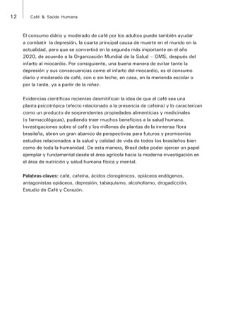 12 Café & Saúde Humana 
El consumo diário y moderado de café por los adultos puede también ayudar 
a combatir la depresión, la cuarta principal causa de muerte en el mundo en la 
actualidad, pero que se convertirá en la segunda más importante en el año 
2020, de acuerdo a la Organización Mundial de la Salud – OMS, después del 
infarto al miocardio. Por consiguiente, una buena manera de evitar tanto la 
depresión y sus consecuencias como el infarto del miocardio, es el consumo 
diario y moderado de café, con o sin leche, en casa, en la merienda escolar o 
por la tarde, ya a partir de la niñez. 
Evidencias científicas recientes desmitifican la idea de que el café sea una 
planta psicotrópica (efecto relacionado a la presencia de cafeina) y lo caracterizan 
como un producto de sorprendentes propiedades alimenticias y medicinales 
(o farmacológicas), pudiendo traer muchos beneficios a la salud humana. 
Investigaciones sobre el café y los millones de plantas de la inmensa flora 
brasileña, abren un gran abanico de perspectivas para futuros y promisorios 
estudios relacionados a la salud y calidad de vida de todos los brasileños bien 
como de toda la humanidad. De esta manera, Brasil debe poder ejercer un papel 
ejemplar y fundamental desde el área agrícola hacia la moderna investigación en 
el área de nutrición y salud humana física y mental. 
Palabras-claves: café, cafeina, ácidos clorogénicos, opiáceos endógenos, 
antagonistas opiáceos, depresión, tabaquismo, alcoholismo, drogadicción, 
Estudio de Café y Corazón. 
 