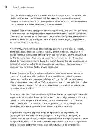 14 Café & Saúde Humana 
Uma dieta balanceada, variada e moderada é a chave para uma boa saúde, pois 
nenhum alimento é completo ou ideal. Por exemplo, a aterosclerose pode 
começar na infância, mas o processo pode ser interrompido ou mesmo revertido 
com uma dieta adequada e um estilo de vida saudável. 
O mesmo ocorre com a osteoporose na velhice, quando uma dieta rica em cálcio 
e uma atividade física regular podem interromper ou mesmo reverter o problema. 
O excesso de calorias leva à obesidade, um problema dos países desenvolvidos, 
enquanto a falta de dieta adequada leva à fome e à desnutrição, um problema 
dos países em desenvolvimento. 
Atualmente, a nutrição causa doenças nos países ricos devido aos excessos, 
como obesidade, doenças cardiovasculares, câncer, diabetes, enquanto nos 
países pobres, a desnutrição atinge proporções epidêmicas. Estima-se que mais 
de 1/3 da humanidade faça uma ingestão diária de menos de 2 mil calorias, 
abaixo da necessidade mínima diária. Cerca de 40 nutrientes são necessários ao 
organismo humano, incluindo-se aminoácidos essenciais, vitaminas hidro e 
lipossolúveis, minerais e ácidos graxos essenciais. 
O corpo humano também precisa de substratos para a energia que consome, 
como os carboidratos, além de água. Os micronutrientes, consumidos em 
pequenas quantidades, geralmente abaixo de 1 g ao dia, são as vitaminas e 
alguns elementos, como cálcio, fósforo, potássio, ferro, zinco, iodo, flúor, cobre, 
cobalto, cromo e selênio. Os macronutrientes são os carboidratos, gorduras e 
proteínas (Lima, 2002a). 
Em nossos dias, com relação à alimentação humana, os produtos agrícolas mais 
importantes no mundo são o café; os cereais, como o trigo, o arroz, o milho e o 
centeio; a cana-de-açúcar e a beterraba; os animais de carne, como ovelhas, 
vacas, cabras e porcos; as aves, como as galinhas, os patos e os perus; as 
hortaliças; as frutas e produtos como o leite, o queijo e os óleos. 
A agricultura moderna depende muito da agronomia, da engenharia, da 
tecnologia e das ciências físicas e biológicas. A irrigação, a drenagem, a 
conservação e a canalização, campos de grande importância para garantir o êxito 
na agricultura, requerem os conhecimentos especializados. A química agrícola se 
ocupa de outros problemas vitais para a agricultura, como o emprego de 
 