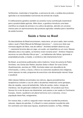 Café & Saúde Humana 15 
fertilizantes, inseticidas e fungicidas, a estrutura do solo, a análise dos produtos 
agrícolas e as necessidades nutricionais de animais de criação. 
O melhoramento genético também se constitui numa contribuição inestimável 
para a produtividade agrícola. Além disso, a genética introduziu uma base 
científica na criação de animais e no cultivo de plantas, abrindo um universo 
imenso para um aprimoramento dos produtos agrícolas voltados para o benefício 
da saúde humana. 
Saúde e fome no Brasil 
Os descobridores do Brasil encontraram, nesta terra, um povo sadio, bem-nutrido, 
sobre o qual o Padre Manuel da Nóbrega mencionou “...nunca ouvi dizer que 
morresse alguém de febre, mas de velhice”. Anchieta também observou que 
“...raramente há entre eles um cego, um surdo, um imperfeito ou um coxo. Nesses 
delicados ares e mui sadios, os homens vivem noventa anos”. Américo Vespúcio 
escreveu na carta Mundus Novus que “...os habitantes são felizes, ignorando a 
propriedade privada, a moeda, o comércio e são inteiramente livres”. 
No Brasil, as primeiras publicações sobre medicina foram de autoria do Padre 
Anchieta, nas Cartas dos Padres Jesuítas Sobre o Brasil. Em suas Cartas 
Quadrimestrais, escritas em 1560, Anchieta relata com abundância de 
informações, o clima, a fauna, a flora e os costumes saudáveis dos indígenas, 
como repouso na rede, programas de exercícios e de alimentação natural, limpa 
e saudável. 
Além desses hábitos encontrados nos nativos, alguns procedimentos 
terapêuticos incluíam o uso do calor e de plantas medicinais como genipapo, 
óleo de copaíba, casca de barbatimão, folha de caroba, malva, mingau de 
mandioca, raiz de geticopá e bálsamo de caboraíba. Um produto que ficou 
famoso foi a raiz de ipeca nas disenterias, pois passou a ser usada no Continente 
Europeu. Assim, saudável e em plena harmonia com a natureza, vivia a 
população deste País, antigamente. 
Em nossos dias, o café é o segundo maior mercado mundial de produtos 
naturais, depois do petróleo. E o Brasil é o maior produtor mundial de café. 
Em contraste com toda essa riqueza, atualmente existem, no País, milhões 
 