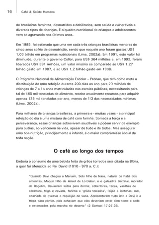 16 Café & Saúde Humana 
de brasileiros famintos, desnutridos e debilitados, sem saúde e vulneráveis a 
diversos tipos de doenças. E o quadro nutricional de crianças e adolescentes 
vem se agravando nos últimos anos. 
Em 1989, foi estimado que uma em cada três crianças brasileiras menores de 
cinco anos sofria de desnutrição, sendo que naquele ano foram gastos US$ 
1,03 bilhão em programas nutricionais (Lima, 2002a). Em 1991, este valor foi 
diminuído, durante o governo Collor, para US$ 364 milhões e, em 1992, foram 
liberados US$ 391 milhões, um valor irrisório se comparado ao US$ 1,27 
bilhão gasto em 1987, e ao US$ 1,2 bilhão gasto em 1988. 
O Programa Nacional de Alimentação Escolar – Pronae, que tem como meta a 
distribuição de uma refeição durante 200 dias ao ano para 29 milhões de 
crianças de 7 a 14 anos matriculadas nas escolas públicas, necessitando para 
tal de 460 mil toneladas de alimento, recebe anualmente recursos para adquirir 
apenas 135 mil toneladas por ano, menos de 1/3 das necessidades mínimas 
(Lima, 2002a). 
Para milhares de crianças brasileiras, a primeira e - muitas vezes - a principal 
refeição do dia é uma mistura de café com farinha. Somada a força e a 
perseverança, essas crianças sobrevivem saudáveis e podem servir de exemplo 
para outras, ao vencerem na vida, apesar de tudo e de todos. Mas assegurar 
uma boa nutrição, principalmente a infantil, é o maior compromisso social de 
toda nação. 
O café ao longo dos tempos 
Embora o consumo de uma bebida feita de grãos torrados seja citada na Bíblia, 
a qual foi oferecida ao Rei David (1010 - 970 a. C.): 
“Quando Davi chegou a Manaim, Sobi filho de Naás, natural de Rabá dos 
amonitas, Maquir filho de Amiel de Lo-Dabar, e o galaadita Berzelai, morador 
de Rogelim, trouxeram leitos para dormir, cobertores, taças, vasilhas de 
cerâmica, trigo e cevada, farinha e ‘grãos torrados’, feijão e lentilhas, mel, 
coalhada de ovelhas e requeijão de vaca. Apresentaram tudo isto a Davi e à 
tropa para comer, pois achavam que eles deveriam estar com fome e sede 
e extenuados pela marcha no deserto“ (2 Samuel 17:27-29). 
 