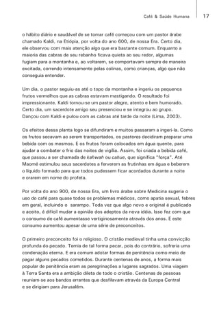 Café & Saúde Humana 17 
o hábito diário e saudável de se tomar café começou com um pastor árabe 
chamado Kaldi, na Etiópia, por volta do ano 600, de nossa Era. Certo dia, 
ele observou com mais atenção algo que era bastante comum. Enquanto a 
maioria das cabras de seu rebanho ficava quieta ao seu redor, algumas 
fugiam para a montanha e, ao voltarem, se comportavam sempre de maneira 
excitada, correndo intensamente pelas colinas, como crianças, algo que não 
conseguia entender. 
Um dia, o pastor seguiu-as até o topo da montanha e ingeriu os pequenos 
frutos vermelhos que as cabras estavam mastigando. O resultado foi 
impressionante. Kaldi tornou-se um pastor alegre, atento e bem humorado. 
Certo dia, um sacerdote amigo seu presenciou e se integrou ao grupo. 
Dançou com Kaldi e pulou com as cabras até tarde da noite (Lima, 2003). 
Os efeitos dessa planta logo se difundiram e muitos passaram a ingeri-la. Como 
os frutos secavam ao serem transportados, os pastores decidiram preparar uma 
bebida com os mesmos. E os frutos foram colocados em água quente, para 
ajudar a combater o frio das noites de vigília. Assim, foi criada a bebida café, 
que passou a ser chamada de kahwah ou cahue, que significa “força“. Até 
Maomé estimulou seus sacerdotes a ferverem as frutinhas em água e beberem 
o líquido formado para que todos pudessem ficar acordados durante a noite 
e orarem em nome do profeta. 
Por volta do ano 900, de nossa Era, um livro árabe sobre Medicina sugeria o 
uso do café para quase todos os problemas médicos, como apatia sexual, febres 
em geral, incluindo o sarampo. Toda vez que algo novo e original é publicado 
e aceito, é difícil mudar a opinião dos adeptos da nova idéia. Isso fez com que 
o consumo de café aumentasse vertiginosamente através dos anos. E este 
consumo aumentou apesar de uma série de preconceitos. 
O primeiro preconceito foi o religioso. O cristão medieval tinha uma convicção 
profunda do pecado. Temia de tal forma pecar, pois do contrário, sofreria uma 
condenação eterna. E era comum adotar formas de penitência como meio de 
pagar alguns pecados cometidos. Durante centenas de anos, a forma mais 
popular de penitência eram as peregrinações a lugares sagrados. Uma viagem 
à Terra Santa era a ambição dileta de todo o cristão. Centenas de pessoas 
reuniam-se aos bandos errantes que desfilavam através da Europa Central 
e se dirigiam para Jerusalém. 
 