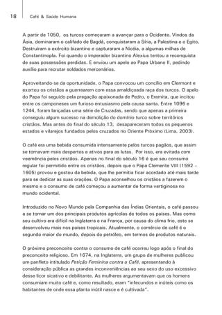 18 Café & Saúde Humana 
A partir de 1050, os turcos começaram a avançar para o Ocidente. Vindos da 
Ásia, dominaram o califado de Bagdá, conquistaram a Síria, a Palestina e o Egito. 
Destruíram o exército bizantino e capturaram a Nicéia, a algumas milhas de 
Constantinopla. Foi quando o imperador bizantino Alexius tentou a reconquista 
de suas possessões perdidas. E enviou um apelo ao Papa Urbano II, pedindo 
auxílio para recrutar soldados mercenários. 
Aproveitando-se da oportunidade, o Papa convocou um concílio em Clermont e 
exortou os cristãos a guerrearem com essa amaldiçoada raça dos turcos. O apelo 
do Papa foi seguido pela pregação apaixonada de Pedro, o Eremita, que incitou 
entre os camponeses um furioso entusiasmo pela causa santa. Entre 1096 e 
1244, foram lançadas uma série de Cruzadas, sendo que apenas a primeira 
conseguiu algum sucesso na demolição do domínio turco sobre territórios 
cristãos. Mas antes do final do século 13, desapareceram todos os pequenos 
estados e vilarejos fundados pelos cruzados no Oriente Próximo (Lima, 2003). 
O café era uma bebida consumida intensamente pelos turcos pagãos, que assim 
se tornavam mais despertos e ativos para as lutas. Por isso, era evitada com 
veemência pelos cristãos. Apenas no final do século 16 é que seu consumo 
regular foi permitido entre os cristãos, depois que o Papa Clemente VIII (1592 – 
1605) provou e gostou da bebida, que lhe permitia ficar acordado até mais tarde 
para se dedicar as suas orações. O Papa aconselhou os cristãos a fazerem o 
mesmo e o consumo de café começou a aumentar de forma vertiginosa no 
mundo ocidental. 
Introduzido no Novo Mundo pela Companhia das Índias Orientais, o café passou 
a se tornar um dos principais produtos agrícolas de todos os países. Mas como 
seu cultivo era difícil na Inglaterra e na França, por causa do clima frio, este se 
desenvolveu mais nos países tropicais. Atualmente, o comércio de café é o 
segundo maior do mundo, depois do petróleo, em termos de produtos naturais. 
O próximo preconceito contra o consumo de café ocorreu logo após o final do 
preconceito religioso. Em 1674, na Inglaterra, um grupo de mulheres publicou 
um panfleto intitulado Petição Feminina contra o Café, apresentando à 
consideração pública as grandes inconveniências ao seu sexo do uso excessivo 
desse licor sicativo e debilitante. As mulheres argumentavam que os homens 
consumiam muito café e, como resultado, eram “infecundos e inúteis como os 
habitantes de onde essa planta inútil nasce e é cultivada”. 
 