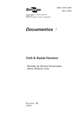 Empresa Brasileira de Pesquisa Agropecuária 
Embrapa Café 
Ministério da Agricultura, Pecuária e Abastecimento 
Documentos 1 
Café & Saúde Humana 
B r a s í l i a , DF 
2003 
ISSN 1678-1694 
Abril, 2003 
Ronaldo de Oliveira Encarnação 
Darcy Roberto Lima 
 