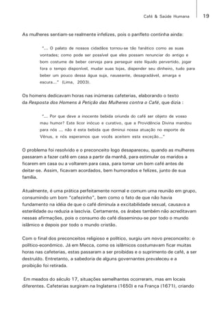 Café & Saúde Humana 19 
As mulheres sentiam-se realmente infelizes, pois o panfleto continha ainda: 
“... O palato de nossos cidadãos tornou-se tão fanático como as suas 
vontades; como pode ser possível que eles possam renunciar do antigo e 
bom costume de beber cerveja para perseguir este líquido pervertido, jogar 
fora o tempo disponível, mudar suas lojas, dispender seu dinheiro, tudo para 
beber um pouco dessa água suja, nauseante, desagradável, amarga e 
escura...” (Lima, 2003). 
Os homens dedicavam horas nas inúmeras cafeterias, elaborando o texto 
da Resposta dos Homens à Petição das Mulheres contra o Café, que dizia : 
“... Por que deve a inocente bebida oriunda do café ser objeto de vosso 
mau humor? Este licor inócuo e curativo, que a Providência Divina mandou 
para nós ... não é esta bebida que diminui nossa atuação no esporte de 
Vênus, e nós esperamos que vocês aceitem esta exceção...” 
O problema foi resolvido e o preconceito logo desapareceu, quando as mulheres 
passaram a fazer café em casa a partir da manhã, para estimular os maridos a 
ficarem em casa ou a voltarem para casa, para tomar um bom café antes de 
deitar-se. Assim, ficavam acordados, bem humorados e felizes, junto de sua 
família. 
Atualmente, é uma prática perfeitamente normal e comum uma reunião em grupo, 
consumindo um bom “cafezinho”, bem como o fato de que não havia 
fundamento na idéia de que o café diminuía a excitabilidade sexual, causava a 
esterilidade ou reduzia a lascívia. Certamente, os árabes também não acreditavam 
nessas afirmações, pois o consumo do café disseminou-se por todo o mundo 
islâmico e depois por todo o mundo cristão. 
Com o final dos preconceitos religioso e político, surgiu um novo preconceito: o 
político-econômico. Já em Mecca, como os islâmicos costumavam ficar muitas 
horas nas cafeterias, estas passaram a ser proibidas e o suprimento de café, a ser 
destruído. Entretanto, a sabedoria de alguns governantes prevaleceu e a 
proibição foi retirada. 
Em meados do século 17, situações semelhantes ocorreram, mas em locais 
diferentes. Cafeterias surgiram na Inglaterra (1650) e na França (1671), criando 
 