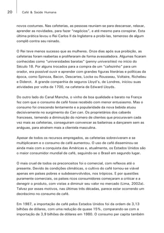 20 Café & Saúde Humana 
novos costumes. Nas cafeterias, as pessoas reuniam-se para descansar, relaxar, 
aprender as novidades, para fazer “negócios”, e até mesmo para conspirar. Esta 
última prática levou o Rei Carlos II da Inglaterra a proibi-las, temeroso de algum 
complô contra seu reinado. 
O Rei teve menos sucesso que as mulheres. Onze dias após sua proibição, as 
cafeterias foram reabertas e proliferaram de forma avassaladora. Algumas ficaram 
conhecidas como “universidades baratas” (penny universities) no início do 
Século 18. Por alguns trocados para a compra de um “cafezinho” para um 
orador, era possível ouvir e aprender com grandes figuras literárias e políticas da 
época, como Spinoza, Bacon, Descartes, Locke ou Rousseau, Voltaire, Richelieu 
e Diderot. A grande companhia de seguros Lloyd’s, de Londres, iniciou suas 
atividades por volta de 1700, na cafeteria de Edward Lloyds. 
Do outro lado do Canal Mancha, o vinho de boa qualidade e barato na França 
fez com que o consumo de café fosse recebido com menor entusiasmo. Mas o 
consumo foi crescendo lentamente e a popularidade da nova bebida atuou 
decisivamente no surgimento do Can can. Os proprietários dos cabarés 
franceses, temendo a diminuição do número de clientes que procuravam cada 
vez mais as cafeterias, conseguiram convencer as bailarinas a dançarem sem as 
anáguas, para atraírem mais a clientela masculina. 
Apesar de todos os recursos empregados, as cafeterias sobreviveram e se 
multiplicaram e o consumo de café aumentou. O uso de café disseminou-se 
ainda mais com a conquista das Américas e, atualmente, os Estados Unidos são 
o maior consumidor mundial de café, seguindo-se o Brasil em segundo lugar. 
O mais cruel de todos os preconceitos foi o comercial, com reflexos até o 
presente. Devido às condições climáticas, o cultivo do café tornou-se viável 
apenas em países pobres e subdesenvolvidos, nos trópicos. E por questões 
puramente comerciais, os países ricos consumidores começaram a criticar e a 
denegrir o produto, com vistas a diminuir seu valor no mercado (Lima, 2002a). 
Talvez por esses motivos, nas últimas três décadas, parece estar ocorrendo um 
decréscimo no consumo de café. 
Em 1987, a importação de café pelos Estados Unidos foi da ordem de 3,13 
bilhões de dólares, com uma redução de quase 15%, comparando-se com a 
importação de 3,9 bilhões de dólares em 1980. O consumo per capita também 
 