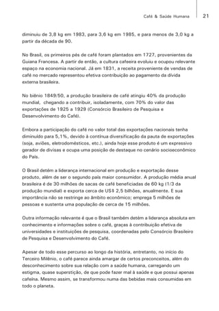 Café & Saúde Humana 21 
diminuiu de 3,8 kg em 1983, para 3,6 kg em 1985, e para menos de 3,0 kg a 
partir da década de 90. 
No Brasil, os primeiros pés de café foram plantados em 1727, provenientes da 
Guiana Francesa. A partir de então, a cultura cafeeira evoluiu e ocupou relevante 
espaço na economia nacional. Já em 1831, a receita proveniente de vendas de 
café no mercado representou efetiva contribuição ao pagamento da dívida 
externa brasileira. 
No biênio 1849/50, a produção brasileira de café atingiu 40% da produção 
mundial, chegando a contribuir, isoladamente, com 70% do valor das 
exportações de 1925 a 1929 (Consórcio Brasileiro de Pesquisa e 
Desenvolvimento do Café). 
Embora a participação do café no valor total das exportações nacionais tenha 
diminuído para 5,1%, devido à contínua diversificação da pauta de exportações 
(soja, aviões, eletrodomésticos, etc.), ainda hoje esse produto é um expressivo 
gerador de divisas e ocupa uma posição de destaque no cenário socioeconômico 
do País. 
O Brasil detém a liderança internacional em produção e exportação desse 
produto, além de ser o segundo país maior consumidor. A produção média anual 
brasileira é de 30 milhões de sacas de café beneficiadas de 60 kg (1/3 da 
produção mundial) e exporta cerca de US$ 2,5 bilhões, anualmente. E sua 
importância não se restringe ao âmbito econômico; emprega 5 milhões de 
pessoas e sustenta uma população de cerca de 15 milhões. 
Outra informação relevante é que o Brasil também detém a liderança absoluta em 
conhecimento e informações sobre o café, graças à contribuição efetiva de 
universidades e instituições de pesquisa, coordenadas pelo Consórcio Brasileiro 
de Pesquisa e Desenvolvimento do Café. 
Apesar de todo esse percurso ao longo da história, entretanto, no início do 
Terceiro Milênio, o café parece ainda amargar de certos preconceitos, além do 
desconhecimento sobre sua relação com a saúde humana, carregando um 
estigma, quase superstição, de que pode fazer mal à saúde e que possui apenas 
cafeína. Mesmo assim, se transformou numa das bebidas mais consumidas em 
todo o planeta. 
 