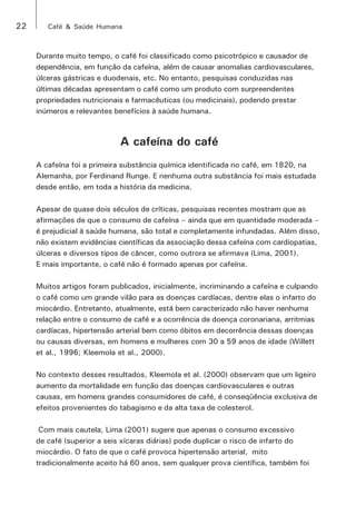 22 Café & Saúde Humana 
Durante muito tempo, o café foi classificado como psicotrópico e causador de 
dependência, em função da cafeína, além de causar anomalias cardiovasculares, 
úlceras gástricas e duodenais, etc. No entanto, pesquisas conduzidas nas 
últimas décadas apresentam o café como um produto com surpreendentes 
propriedades nutricionais e farmacêuticas (ou medicinais), podendo prestar 
inúmeros e relevantes benefícios à saúde humana. 
A cafeína do café 
A cafeína foi a primeira substância química identificada no café, em 1820, na 
Alemanha, por Ferdinand Runge. E nenhuma outra substância foi mais estudada 
desde então, em toda a história da medicina. 
Apesar de quase dois séculos de críticas, pesquisas recentes mostram que as 
afirmações de que o consumo de cafeína – ainda que em quantidade moderada – 
é prejudicial à saúde humana, são total e completamente infundadas. Além disso, 
não existem evidências científicas da associação dessa cafeína com cardiopatias, 
úlceras e diversos tipos de câncer, como outrora se afirmava (Lima, 2001). 
E mais importante, o café não é formado apenas por cafeína. 
Muitos artigos foram publicados, inicialmente, incriminando a cafeína e culpando 
o café como um grande vilão para as doenças cardíacas, dentre elas o infarto do 
miocárdio. Entretanto, atualmente, está bem caracterizado não haver nenhuma 
relação entre o consumo de café e a ocorrência de doença coronariana, arritmias 
cardíacas, hipertensão arterial bem como óbitos em decorrência dessas doenças 
ou causas diversas, em homens e mulheres com 30 a 59 anos de idade (Willett 
et al., 1996; Kleemola et al., 2000). 
No contexto desses resultados, Kleemola et al. (2000) observam que um ligeiro 
aumento da mortalidade em função das doenças cardiovasculares e outras 
causas, em homens grandes consumidores de café, é conseqüência exclusiva de 
efeitos provenientes do tabagismo e da alta taxa de colesterol. 
Com mais cautela, Lima (2001) sugere que apenas o consumo excessivo 
de café (superior a seis xícaras diárias) pode duplicar o risco de infarto do 
miocárdio. O fato de que o café provoca hipertensão arterial, mito 
tradicionalmente aceito há 60 anos, sem qualquer prova científica, também foi 
 