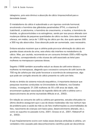 24 Café & Saúde Humana 
tabagismo, pois este diminui a absorção de cálcio (imprescindível para a 
densidade óssea). 
O metabolismo do cálcio é subordinado a um rigoroso controle hormonal, 
envolvendo o hormônio das glândulas paratireóides (PTH), a vitamina D 
(calciferol), a calcitonina, o hormônio do crescimento, a insulina, o hormônio da 
tireóide, os glicocorticóides e os estrogênios, sendo por isso pouco alterado com 
mudanças diárias de pequenas quantidades de cálcio na dieta. Uma dieta normal 
oferece, em média, cerca de 1.000 mg de cálcio por dia, dos quais apenas 200 
a 300 mg são absorvidos. Essa absorção pode ser aumentada, caso necessário. 
Embora estudos mostrem que a cafeína pode provocar eliminação do cálcio em 
grandes doses através da urina, este efeito não interfere no metabolismo do 
cálcio. Mas, por cautela, recomenda-se um consumo limitado (300 a 400 mg/dia 
de cafeína, correspondendo a três xícaras de café associado ao leite) para 
mulheres na menopausa e pessoas idosas. 
Segatto (1999) também aconselha reduzir as doses de café entre idosos e 
mulheres na menopausa, alegando que o excessivo consumo de café (acima de 
700 mg de cafeína por dia) pode favorecer a ocorrência de osteoporose, algo 
que pode ser corrigido através do cálcio presente no café com leite. 
Ainda no âmbito do sistema músculo-esquelético, é importante destacar que 
pesquisas recentes conduzidas na Universidade do Alabama, nos Estados 
Unidos, investigando 31.336 mulheres de 55 a 69 anos de idade, não 
encontraram qualquer associação de ingestão diária de café e cafeína com o 
desenvolvimento de artrite reumatóide (Mikuls et al., 2002). 
Em relação ao consumo de café ou cafeína por gestantes, estudos efetuados no 
último decênio asseguram que o uso de doses moderadas não traz nenhum tipo 
de problema para a saúde da mãe ou do feto (malformações ou anormalidades do 
feto, nascimento de crianças com baixo peso, desenvolvimento alterado, etc.), 
como se supunha no passado (Lima, 2001; Grosso et al., 2001; Klebanoff et 
al., 2002). 
O que freqüentemente ocorre com todas essas doenças atribuídas à cafeína, um 
verdadeiro mito causado pelo desconhecimento científico pode ser decorrência 
 