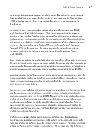 Café & Saúde Humana 27 
os limites máximos seguros para um adulto sadio. Naturalmente, essa quantia 
deve ser distribuída ao longo do dia, em intervalos mínimos de 2 horas. Lima 
(2002a) lembra que os níveis e os efeitos da cafeína no sangue duram de 
3 a 6 horas. 
No contexto dos riscos causados pela cafeína à saúde humana, em 1987 
a US Food and Drug Administration - FDA, instituição oficial do governo 
americano que regula e fiscaliza todas as questões relacionadas a alimentos e 
medicamentos, reafirmou sua posição de que evidências científicas não indicam 
que a cafeína em bebidas gaseificadas causa quaisquer efeitos adversos a seres 
humanos. Da mesma forma, a National Research Council e a US Surgeon 
General’s Office informam que não existe associação estabelecida entre o 
consumo moderado de cafeína e maiores riscos à saúde, relatam Flores 
et al. (2000). 
Com relação ao estado de vigília, há indícios de que ele se altera após a ingestão 
de cafeína. Inicialmente, ocorre um maior estado de alerta e atenção, seguindo-se 
uma sensação de ansiedade ou mesmo sensações desagradáveis, principalmente 
em indivíduos que não costumam ingerir bebidas com cafeína (Lima, 2001). 
Usuários crônicos de café apresentam quase sempre efeitos agradáveis, além de 
maior capacidade intelectual e melhor associação de idéias, podendo até mesmo 
haver estimulação da capacidade e da velocidade de ler, sem aumento na 
ocorrência de erros de leitura. 
Grandes doses de cafeína, entretanto, produzem ansiedade e sintomas idênticos 
aos de uma neurose de ansiedade, incluindo insônia, cefaléia, irritabilidade, 
tremores, náuseas e diarréia (Lima, 2001). Naturalmente, a sensibilidade a esses 
efeitos varia entre indivíduos, dependendo da tolerância, grau de absorção e 
metabolismo da cafeína, da idade, características da personalidade e fatores 
psicológicos do momento. Pessoas com alterações psiquiátricas (reações de 
pânico, esquizofrenia e sintomas maníaco-depressivos) são mais sensíveis aos 
efeitos indesejáveis da cafeína. 
Em função das propriedades estimulantes da cafeína e por desatualização 
científica, uma parcela da comunidade médica tem contra-indicado o café pelo 
risco dos efeitos da cafeína, quando consumida em excesso. Por isso, diversos 
artigos e informes anti-estresse recomendam evitá-lo. Esse fato não é de todo 
 