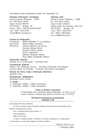 Exemplares desta publicação podem ser adquiridos na: 
Comitê de Publicações 
Presidente: Mariza Marilena T. Luz Barbosa 
Secretária: Maria Helena Kurihara 
Membros: Antônio Maria G. de Castro 
Assunta Helena Sicoli 
Guarany Carlos Gomes 
Levon Yeganiantz 
Orlando Campelo Ribeiro 
Rosa Maria Alcebiades Ribeiro 
Supervisão Editorial 
Ronaldo de O. Encarnação – Embrapa Café 
Coordenação Editorial 
Walmir Luiz Rodrigues Gomes – Embrapa Informação Tecnológica 
Lucilene Maria de Andrade – Embrapa Informação Tecnológica 
Revisão de Texto, Capa e Editoração Eletrônica 
Salomão Filho 
Normalização Bibliográfica 
Rosângela Galon Arruda 
1ª edição 
1ª impressão (2003): 3.000 exemplares 
2ª impressão (2005): 1.000 exemplares 
Encarnação, Ronaldo de Oliveira 
O café e a saúde humana / Ronaldo de Oliveira Encarnação, Darcy Roberto Lima. 
Brasília : Embrapa Café, 2003. 
64 p. (Embrapa Café. Documentos, 1). 
Inclui bibliografia. 
ISSN 1678-1694 
1. Café. 2. Saúde humana. 3. Cafeína. 4. Ácidos clorogênicos. 5. Depressão. 
6. Alcoolismo. I. Lima, Darcy Roberto. II.Título. III.Série. 
CDD 641.3373 (21 ed.) 
© Embrapa 2003 
Embrapa Informação Tecnológica 
Parque Estação Biológica – PqEB 
Av. W3 Norte (final) 
Caixa Postal 040315 
70770-901 – Brasília, DF 
Fones: (061) 448-4155/448-4236 
Fax: (061) 340-2753 
vendas@sct.embrapa.br 
Embrapa Café 
Parque Estação Biológica – PqEB 
Av. W3 Norte (final) 
Caixa Postal 040315 
Edifício-Sede da Embrapa, Sala 321 
70770-901 – Brasília, DF 
Fone: (061) 448-4378 
Fax: (061) 448-4425 
sac.cafe@embrapa.br 
Todos os direitos reservados. 
A reprodução não autorizada desta publicação, no todo ou em 
parte, constitui violação dos direitos autorais (Lei no 9.610). 
CIP-Brasil.Catalogação-na-publicação. 
Embrapa Café 
 