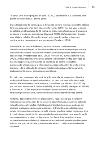 Café & Saúde Humana 29 
“Apenas uma xícara pequena de café (50 mL), pela manhã, é o suficiente para 
deixar o cérebro alerta”, ensina Baum. 
O uso terapêutico da cafeína para a disfunção cerebral mínima e dermatite atópica 
tem sido proposto, mas com pouco êxito (Lima, 2001). Por sua vez, o citrato 
de cafeína em altas doses de 20 mg/kg é a droga mais eficaz para o tratamento 
de apnéia em crianças prematuras (Rowland, 1998). Cafeína também é usada 
para aliviar a cefaléia (dores de cabeça) após punção lombar e é um dos 
medicamentos usados para tratar enxaqueca (Rowland, 1998). 
Com relação ao Mal-de-Parkinson, estudos recentes conduzidos nas 
Universidades do Hawai, de Boston e de Harvard vêm mostrando que o maior 
consumo de café está relacionado à menor chance de pessoas desenvolverem 
essa doença (Webster Ross et al., 2000; Flores et al., 2000; Ascherio et al., 
2001). Arnaud (1987) afirma que a cafeína também tem efeitos benéficos ao 
sistema respiratório, estimulando os neurônios do centro respiratório, 
aumentando a freqüência e a intensidade da respiração, além do efeito bronco-dilatador,- 
daí a utilidade do consumo regular de bebidas contendo cafeína, 
particularmente o café, por pacientes asmáticos. 
Em todo caso, a comprovada e eficaz ação estimulante, analgésica, diurética, 
antigripal e inibidora de apetite da cafeína, faz com que essa substância seja 
encontrada em diversos medicamentos, com doses que vão de 16 a 200 mg 
por unidade. Watanabe & Uramoto (1986), Arnaud (1987), Nehlig et al. (1992) 
e Flores et al. (2000) explicam os complexos mecanismos e efeitos 
farmacológicos da cafeína, bem como sua ação no sistema nervoso central. 
Portanto, desvendando mitos e preconceitos, hoje se sabe que o consumo 
moderado de cafeína, além de inofensivo à saúde humana, desperta e estimula 
naturalmente as atividades intelectuais do indivíduo, bem como participa em 
diversos e relevantes processos biológicos. Entretanto, a possibilidade que 
outros componentes existentes no café possam interferir nesses processos, leva 
à conclusão de que ainda há necessidade de mais pesquisas para a confirmação 
desses resultados e pleno conhecimento dos fatos. Enquanto isso, tomar 
moderadamente essa bebida é plenamente aconselhável à saúde e ao bem-estar. 
Não é à toa que, há séculos, a humanidade adotou o café como uma bebida 
universal. 
 