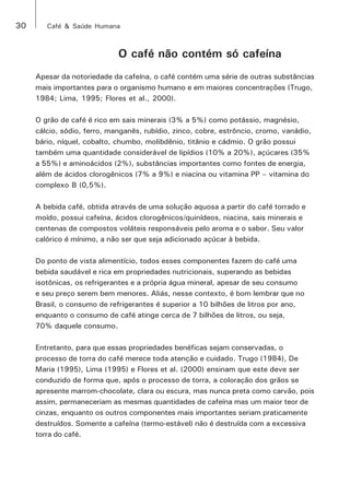30 Café & Saúde Humana 
O café não contém só cafeína 
Apesar da notoriedade da cafeína, o café contém uma série de outras substâncias 
mais importantes para o organismo humano e em maiores concentrações (Trugo, 
1984; Lima, 1995; Flores et al., 2000). 
O grão de café é rico em sais minerais (3% a 5%) como potássio, magnésio, 
cálcio, sódio, ferro, manganês, rubídio, zinco, cobre, estrôncio, cromo, vanádio, 
bário, níquel, cobalto, chumbo, molibdênio, titânio e cádmio. O grão possui 
também uma quantidade considerável de lipídios (10% a 20%), açúcares (35% 
a 55%) e aminoácidos (2%), substâncias importantes como fontes de energia, 
além de ácidos clorogênicos (7% a 9%) e niacina ou vitamina PP – vitamina do 
complexo B (0,5%). 
A bebida café, obtida através de uma solução aquosa a partir do café torrado e 
moído, possui cafeína, ácidos clorogênicos/quinídeos, niacina, sais minerais e 
centenas de compostos voláteis responsáveis pelo aroma e o sabor. Seu valor 
calórico é mínimo, a não ser que seja adicionado açúcar à bebida. 
Do ponto de vista alimentício, todos esses componentes fazem do café uma 
bebida saudável e rica em propriedades nutricionais, superando as bebidas 
isotônicas, os refrigerantes e a própria água mineral, apesar de seu consumo 
e seu preço serem bem menores. Aliás, nesse contexto, é bom lembrar que no 
Brasil, o consumo de refrigerantes é superior a 10 bilhões de litros por ano, 
enquanto o consumo de café atinge cerca de 7 bilhões de litros, ou seja, 
70% daquele consumo. 
Entretanto, para que essas propriedades benéficas sejam conservadas, o 
processo de torra do café merece toda atenção e cuidado. Trugo (1984), De 
Maria (1995), Lima (1995) e Flores et al. (2000) ensinam que este deve ser 
conduzido de forma que, após o processo de torra, a coloração dos grãos se 
apresente marrom-chocolate, clara ou escura, mas nunca preta como carvão, pois 
assim, permaneceriam as mesmas quantidades de cafeína mas um maior teor de 
cinzas, enquanto os outros componentes mais importantes seriam praticamente 
destruídos. Somente a cafeína (termo-estável) não é destruída com a excessiva 
torra do café. 
 