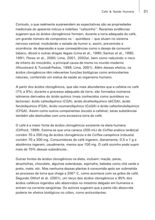 Café & Saúde Humana 31 
Contudo, o que realmente surpreendem as expectativas são as propriedades 
medicinais do aparente inócuo e indefeso “cafezinho”. Recentes evidências 
sugerem que os ácidos clorogênicos formam, durante a torra adequada do café, 
um grande número de compostos os – quinídeos – que atuam no sistema 
nervoso central, modulando o estado de humor e, assim, prevenindo a 
ocorrência de depressão e suas conseqüências como o desejo de consumir 
tabaco, álcool e outras drogas ilegais (Lima et al., 1990; Santos et al., 1990, 
1991; Flores et al., 2000; Lima, 2001, 2002a), bem como reduzindo o risco 
de infarto do miocárdio, a principal causa de morte no mundo moderno 
(Woodward & Tunstall-Pedoe, 1999; Lima, 2001). Além desses efeitos, os 
ácidos clorogênicos têm relevantes funções biológicas como antioxidantes 
naturais, conferindo um status de saúde ao organismo humano. 
A partir dos ácidos clorogênicos, que são mais abundantes que a cafeína no café 
(7% a 9%), durante o processo adequado de torra, são formados inúmeros 
isômeros derivados do ácido quínico (mais conhecidos como quinídeos ou 
lactonas): ácido cafeoilquínico (CQA), ácido dicafeoilquínico (diCQA), ácido 
feruloilquínico (FQA), ácido coumaroilquínico (CoQA) e ácido cafeoferuloilquínico 
(CFQA). Assim como outros componentes (exceto a cafeína), estas substâncias 
também são destruídas com uma excessiva torra do café. 
O café é a maior fonte de ácidos clorogênicos existente na dieta humana 
(Clifford, 1999). Estima-se que uma caneca (200 mL) de Coffea arabica (arábica) 
contém 70 a 200 mg de ácidos clorogênicos e de Coffea canephora (robusta) 
contém 70 a 300 mg. Consumidores de café ingerem, diariamente, 0,5 a 1 g e 
abstêmios ingerem, usualmente, menos que 100 mg. O café sozinho pode suprir 
mais de 70% dessas substâncias. 
Outras fontes de ácidos clorogênicos na dieta, incluem: maçãs, peras, 
alcachofras, chocolate, algumas solanáceas, espinafre, bebidas como chá verde e 
preto, mate, etc. Mas nenhuma dessas plantas é consumida após ser submetida 
ao processo de torra que chega a 200° C, como acontece com os grãos de café. 
Segundo Olthof et al. (2001), um terço dos ácidos clorogênicos e 95% dos 
ácidos caféicos ingeridos são absorvidos no intestino delgado em humanos e 
entram na corrente sangüínea. Os autores sugerem que a parte não absorvida 
poderia ter efeitos biológicos no cólon, como antioxidantes. 
 