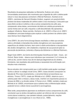 Café & Saúde Humana 33 
Resultados de pesquisas realizadas na Alemanha, Suécia e em várias 
Universidades americanas vêm mostrando que a ingestão de café e cafeína pode 
reduzir o risco das pessoas contraírem o Mal-de-Parkinson. Ascherio et al. 
(2001), cientistas de Harvard (Estados Unidos), sugerem um possível efeito 
protetor de doses moderadas de cafeína sobre o risco da doença. E discutem que 
esse efeito se deve à cafeína e não a outros componentes do café, pois, 
comparando várias dietas, encontraram tal efeito em cafeína proveniente de 
outras fontes sem ser café, enquanto o café descafeinado não apresentou 
qualquer influência. Nesse sentido, Ascherio et al. (2001) e Chen et al. (2001) 
estabelecem uma base biológica para explicar o efeito protetor da cafeína sobre 
essa doença neuro-degenerativa. 
Lima (2001), de certa forma diverge desses resultados e relata que estudos 
sobre a afinidade e interações dos ácidos clorogênicos com neuroceptores 
específicos do cérebro humano, bem como o efeito antioxidante e neuroprotetor 
dos ácidos clorogênicos, vêm ampliando a hipótese de sua possível ação na 
prevenção da demência, incluindo a Doença-de-Alzheimer e o Mal-de-Parkinson. 
Roger Cook (2001), do Centro de Informações Científicas do Café – Cosic, em 
Oxford, Reino Unido, observa que indivíduos que consomem 3 a 5 xícaras de 
café ao dia, correm menos risco de ter doenças degenerativas do cérebro. 
Entretanto, tais resultados são preliminares e necessitam de confirmação com 
estudos mais criteriosos. 
Novos estudos vêm comprovando que o café também pode ajudar a proteger 
contra o câncer no estágio inicial (Lima, 2001). Esses estudos começaram na 
década de 70 e mais recentemente, o Jornal do Câncer já reconheceu sua 
eficácia. Timson (1977), citado por Michels et al. (2002), observou que a 
cafeína pode inibir a mitose e, desse modo, interferir em importantes passos na 
síntese do DNA e na divisão celular. E Pozner et al. (1986), também citado por 
Michels et al. (2002), encontraram que a cafeína induz a diferenciação celular, 
podendo tornar a célula menos suscetível à carcinogênese. 
Mais tarde, pesquisadores japoneses ao analisarem outros componentes do café, 
concluíram que os ácidos clorogênicos podem ser efetivos não só na proteção 
contra danos oxidativos, mas também inibindo, potencialmente, reações 
mutagênicas e carcinogênicas in vivo (Kono et al., 1995). 
 
