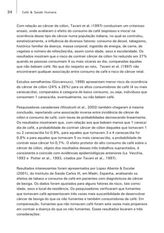34 Café & Saúde Humana 
Com relação ao câncer de cólon, Tavani et al. (1997) conduziram um criterioso 
ensaio, onde avaliaram o efeito do consumo de café (espresso e moca) na 
ocorrência desse tipo de câncer numa população italiana, no qual se controlou, 
estatisticamente, a influência de diversos fatores: consumo de álcool, tabagismo, 
histórico familiar da doença, massa corporal, ingestão de energia, de carne, de 
vegetais e número de refeições/dia, assim como idade, sexo e escolaridade. Os 
resultados mostram que o risco de contrair câncer de cólon foi reduzido em 27% 
quando as pessoas consumiam 4 ou mais xícaras ao dia, comparadas àquelas 
que não bebiam café. No que diz respeito ao reto, Tavani et al. (1997) não 
encontraram qualquer associação entre consumo de café e risco de câncer retal. 
Estudos semelhantes (Giovannucci, 1998) apresentam menor risco de ocorrência 
de câncer de cólon (24% a 28%) para os altos consumidores de café (4 ou mais 
canecas/dia), comparados à categoria de baixo consumo, ou seja, indivíduos que 
consomem 1 caneca/dia, eventualmente, ou não bebem café. 
Pesquisadores canadenses (Woolcott et al., 2002) também chegaram à mesma 
conclusão, reportando uma associação inversa entre incidência de câncer de 
cólon e consumo de café, com taxas de probabilidades decrescendo linearmente. 
Os resultados mostraram que, com relação aos que bebiam menos que 1 caneca/ 
dia de café, a probabilidade de contrair câncer de cólon daqueles que tomavam 1 
ou 2 canecas/dia foi 0,9%, para aqueles que tomavam 3 a 4 canecas/dia foi 
0,8% e para aqueles que tomavam 5 ou mais canecas/dia, a probabilidade de 
contrair esse câncer foi 0,7%. O efeito protetor do alto consumo de café sobre o 
câncer de cólon, objeto dos resultados desses três trabalhos supracitados, é 
consistente e coincide com evidências epidemiológicas anteriores (La Vecchia, 
1993 e Potter et al., 1993, citados por Tavani et al., 1997). 
Resultados interessantes foram apresentados por Lopez-Abente & Escolar 
(2001), do Instituto de Saúde Carlos III, em Madri, Espanha, analisando os 
efeitos de tabaco e consumo de café em pacientes com diagnósticos de câncer 
de bexiga. Os dados foram ajustados para alguns fatores de risco, tais como: 
idade, sexo e local de residência. Os pesquisadores verificaram que fumantes 
que tomavam café apresentavam três vezes mais suscetibilidade de desenvolver 
câncer de bexiga do que os não fumantes e também consumidores de café. Em 
compensação, fumantes que não tomavam café foram sete vezes mais propensos 
em contrair a doença do que os não fumantes. Esses resultados levaram a três 
considerações: 
 