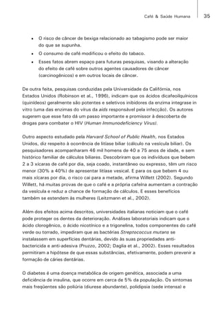 Café & Saúde Humana 35 
• O risco de câncer de bexiga relacionado ao tabagismo pode ser maior 
do que se supunha. 
• O consumo de café modificou o efeito do tabaco. 
• Esses fatos abrem espaço para futuras pesquisas, visando a alteração 
do efeito de café sobre outros agentes causadores de câncer 
(carcinogênicos) e em outros locais de câncer. 
De outra feita, pesquisas conduzidas pela Universidade da Califórnia, nos 
Estados Unidos (Robinson et al., 1996), indicam que os ácidos dicafeoilquínicos 
(quinídeos) geralmente são potentes e seletivos inibidores da enzima integrase in 
vitro (uma das enzimas do vírus da aids responsável pela infecção). Os autores 
sugerem que esse fato dá um passo importante e promissor à descoberta de 
drogas para combater o HIV (Human Immunodeficiency Virus). 
Outro aspecto estudado pela Harvard School of Public Health, nos Estados 
Unidos, diz respeito à ocorrência de litíase biliar (cálculo na vesícula biliar). Os 
pesquisadores acompanharam 46 mil homens de 40 a 75 anos de idade, e sem 
histórico familiar de cálculos biliares. Descobriram que os indivíduos que bebem 
2 a 3 xícaras de café por dia, seja coado, instantâneo ou expresso, têm um risco 
menor (30% a 40%) de apresentar litíase vesical. E para os que bebem 4 ou 
mais xícaras por dia, o risco cai para a metade, afirma Willett (2002). Segundo 
Willett, há muitas provas de que o café e a própria cafeína aumentam a contração 
da vesícula e reduz a chance de formação de cálculos. E esses benefícios 
também se estendem às mulheres (Leitzmann et al., 2002). 
Além dos efeitos acima descritos, universidades italianas noticiam que o café 
pode proteger os dentes da deterioração. Análises laboratoriais indicam que o 
ácido clorogênico, o ácido nicotínico e a trigonelina, todos componentes do café 
verde ou torrado, impediram que as bactérias Streptococcus mutans se 
instalassem em superfícies dentárias, devido às suas propriedades anti-bactericida 
e anti-adesiva (Pruzzo, 2002; Daglia et al., 2002). Esses resultados 
permitiram a hipótese de que essas substâncias, efetivamente, podem prevenir a 
formação de cáries dentárias. 
O diabetes é uma doença metabólica de origem genética, associada a uma 
deficiência de insulina, que ocorre em cerca de 5% da população. Os sintomas 
mais freqüentes são poliúria (diurese abundante), polidipsia (sede intensa) e 
 