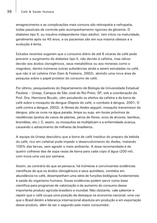 36 Café & Saúde Humana 
emagrecimento e as complicações mais comuns são retinopatia e nefropatia, 
todas passíveis de controle pelo acompanhamento rigoroso da glicemia. O 
diabetes tipo II, ou insulino-independente (tipo adulto), tem início na maturidade, 
geralmente após os 40 anos, e os pacientes são em sua maioria obesos e a 
evolução é lenta. 
Estudos recentes sugerem que o consumo diário de até 6 xícaras de café pode 
prevenir o surgimento do diabetes tipo II, não devido à cafeína, mas talvez 
devido aos ácidos clorogênicos, seus metabólitos ou aos minerais como o 
magnésio, dentre inúmeras outras substâncias ainda a serem estudadas no café, 
que não é só cafeína (Van Dam & Feskens, 2002), abrindo uma nova área de 
pesquisa sobre o papel protetor do consumo de café. 
Por último, pesquisadores do Departamento de Biologia da Universidade Estadual 
Paulista – Unesp, Campus de São José do Rio Preto, SP, sob a coordenação da 
Prof. Dra. Hermione Bicudo, vêm estudando os efeitos da cafeína e da borra de 
café sobre o mosquito da dengue (Depois do café, o combate à dengue, 2001; O 
café contra a dengue, 2002). A fêmea do Aedes aegypti, mosquito transmissor da 
dengue, põe os ovos na água parada, limpa ou suja, em locais próximos às 
residências (pratos de vasos de plantas, jarros de flores, ocos de árvores, bambus, 
bromélias, etc.). E, assim, os mosquitos se multiplicam e a enfermidade avança, 
causando o adoecimento de milhares de brasileiros. 
A equipe da Unesp descobriu que a borra de café (resíduo do preparo da bebida 
do café, rico em cafeína) pode impedir o desenvolvimento do Aedes, matando 
100% das larvas, sem agredir o meio ambiente. A dose recomendada é de 
quatro colheres das de sopa rasas de borra para cada copo d’água (200 ml), 
com troca uma vez por semana. 
Assim, ao contrário do que se pensava, há inúmeras e convincentes evidências 
científicas de que os ácidos clorogênicos e seus quinídeos, contidos em 
abundância no café, desempenham uma série de funções biológicas fundamentais 
à saúde do organismo humano. Essas evidências podem servir como base 
científica para programas de valorização e de aumento do consumo desse 
importante produto agrícola brasileiro e mundial. Não obstante, vale salientar e 
repetir que o café ocupa uma posição de destaque na economia nacional, uma vez 
que o Brasil detém a liderança internacional absoluta em produção e em exportação 
desse produto, além de ser o segundo país maior consumidor. 
 