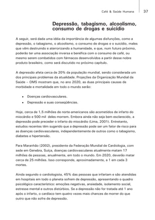 Café & Saúde Humana 37 
Depressão, tabagismo, alcoolismo, 
consumo de drogas e suicídio 
A seguir, será dada uma idéia da importância de algumas disfunções, como a 
depressão, o tabagismo, o alcoolismo, o consumo de drogas e o suicídio, males 
que vêm destruindo e aterrorizando a humanidade, e que, num futuro próximo, 
poderão ter uma associação inversa e benéfica com o consumo de café, ou 
mesmo serem combatidos com fármacos desenvolvidos a partir desse nobre 
produto brasileiro, como será discutido no próximo capítulo. 
A depressão afeta cerca de 20% da população mundial, sendo considerada um 
dos principais problemas da atualidade. Projeções da Organização Mundial da 
Saúde – OMS mostram que, no ano 2020, as duas principais causas de 
morbidade e mortalidade em todo o mundo serão: 
• Doenças cardiovasculares. 
• Depressão e suas conseqüências. 
Hoje, cerca de 1,5 milhões de norte-americanos são acometidos de infarto do 
miocárdio e 500 mil deles morrem. Embora ainda não seja bem esclarecido, a 
depressão pode preceder o infarto do miocárdio (Lima, 2001). Entretanto, 
estudos recentes têm sugerido que a depressão pode ser um fator de risco para 
as doenças cardiovasculares, independentemente de outros como o tabagismo, 
diabetes e hipertensão. 
Para Maranhão (2002), presidente da Federação Mundial de Cardiologia, com 
sede em Genebra, Suíça, doenças cardiovasculares atualmente matam 17 
milhões de pessoas, anualmente, em todo o mundo. Em 2020, deverão matar 
cerca de 25 milhões. Isso corresponde, aproximadamente, a 1 em cada 3 
mortes. 
Ainda segundo o cardiologista, 45% das pessoas que infartam e são atendidas 
em hospitais em todo o planeta sofrem de depressão, apresentando o quadro 
psicológico característico: emoções negativas, ansiedade, isolamento social, 
estresse mental e outros distúrbios. Se a depressão não for tratada até 1 ano 
após o infarto, o cardíaco tem quatro vezes mais chances de morrer do que 
outro que não sofre de depressão. 
 