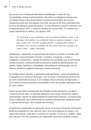 38 Café & Saúde Humana 
De acordo com a Federação Mundial de Cardiologia, o estilo de vida 
(tranqüilidade, atitude mental positiva, vida afetiva e relações humanas ricas, 
atividades físicas e boa alimentação) é responsável por 50% dos fatores 
necessários para que uma pessoa viva mais do que os 65 anos (principal fator 
de risco de doenças cardiovasculares). O meio ambiente no qual o indivíduo vive 
é responsável por 20%, o histórico familiar por outros 20%. E o sistema de 
saúde (atendimento médico), por apenas 10%. 
“O importante é que, juntamente com os exames periódicos, como os de 
checagem de pressão e de colesterol, todas as pessoas busquem o bem-estar. 
Quem tem uma boa situação familiar, é querido pelos amigos e 
envelhece com uma boa qualidade de vida, sofre menos do coração e de 
outros males”, explica Maranhão. 
Geralmente, a depressão é caracterizada pela perda do sentido e interesse pela 
vida e tem, como principais sintomas, a tristeza, a angústia, o medo, a 
ansiedade, o pessimismo, a perda do interesse em atividades que anteriormente 
causavam prazer, insônia/sonolência excessiva, perda do apetite/excesso de 
apetite, fadiga, desânimo, irritabilidade, dificuldade de concentração, dor de 
cabeça, distúrbios orgânicos diversos e muito sofrimento. 
Em estágio menos elevado, a depressão pode apresentar, como conseqüência, 
o alcoolismo e o consumo de drogas, com os quais o indivíduo de certa forma 
procura a satisfação do prazer. E em estágios mais avançados de depressão, a 
auto-estima começa a diminuir, aumentando o risco de suicídio, pela perda total 
do amor próprio. 
Estima-se que 20% da população dos Estados Unidos apresenta, em algum 
momento de sua vida, um episódio depressivo que requer tratamento médico 
especializado. Apesar da disponibilidade de tratamentos efetivos, na maioria dos 
casos a depressão não é identificada na avaliação de pacientes cardiovasculares 
e, quando identificada, não é tratada com eficácia. 
O tratamento inadequado da depressão causa um imenso sofrimento individual e 
perda da qualidade de vida, além de maior risco de problemas de saúde e, em 
casos mais graves, pode levar o paciente ao suicídio. Flores et al. (2000), relata 
que cerca de 15% dos pacientes com depressão recorrente cometem suicídio. 
 