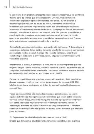 40 Café & Saúde Humana 
O alcoolismo é um problema crescente nas sociedades modernas, pela existência 
de uma série de fatores que o desencadeiam. Um indivíduo normal com 
ansiedade e depressão apenas controladas pelo álcool, ou um divórcio e 
desemprego que induzem ao abuso do álcool, ou mesmo um executivo 
estressado que consome regularmente álcool, são candidatos potenciais ao 
alcoolismo e suas conseqüências desastrosas, com prejuízos físicos, emocionais 
e sociais. Isso porque a maioria das pessoas bebe (em grandes quantidades e 
com freqüência) quando se sente emocionalmente mal, ao invés de fazê-lo 
quando se sente feliz (em pequenas quantidades e esporadicamente). E assim 
pode se iniciar uma relação entre o álcool e o usuário. 
Com relação ao consumo de drogas, a situação não é diferente. A dependência a 
substâncias químicas ilícitas está se tornando uma fonte crescente e alarmante de 
preocupação médica e social. A droga não respeita fronteiras, encontra-se 
espalhada por toda parte e, em vários países, adquiriu características de uma 
verdadeira epidemia. 
Infelizmente, o plantio, o comércio, o consumo e o tráfico de plantas que dão 
origem a drogas - como maconha, cocaína, heroína e outras - atualmente são os 
“negócios” mais importantes e rentáveis, circulando uma soma absurda de mais 
ou menos US$ 500 bilhões ao ano (Flores et al., 2000). 
Para se ter uma idéia de sua grandeza, o mercado americano, líder mundial em 
drogas, criou um comércio que produz lucros anuais de cerca de US$ 100 
bilhões, importância equivalente ao dobro do que os Estados Unidos gastam 
com petróleo. 
Todas as drogas ilícitas são chamadas de drogas psicotrópicas, ou sejam, 
aquelas substâncias de origem vegetal ou sintética que atuam sobre o sistema 
nervoso central (SNC), alterando de alguma maneira o psiquismo do indivíduo. 
Mas estas alterações do psiquismo não são sempre no mesmo sentido. A 
Associação Brasileira de Apoio às Famílias de Drogadependentes – Abrafam, 
classifica essas drogas em três grupos, de acordo com a atividade que exercem 
junto ao cérebro: 
1) Depressores da atividade do sistema nervoso central (SNC) 
Drogas que diminuem a atividade/funcionamento do cérebro, o que significa 
 