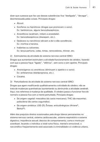 Café & Saúde Humana 41 
dizer que a pessoa que faz uso dessas substâncias fica “desligada”, “devagar”, 
desinteressada pelas coisas. Principais drogas: 
• Álcool. 
• Soníferos ou hipnóticos (drogas que promovem o sono). 
Ex: barbitúricos, alguns benzodiazepínicos. 
• Ansiolíticos (acalmam, inibem a ansiedade). 
Ex: benzodiazepínicos (diazepam, etc.). 
• Opiáceos ou narcóticos (aliviam a dor e dão sonolência). 
Ex: morfina e heroína. 
• Inalantes ou solventes. 
Ex: lança-perfume, colas, tintas, removedores, thinner, etc. 
2) Estimulantes da atividade do sistema nervoso central (SNC) 
Drogas que aumentam/estimulam a atividade/funcionamento do cérebro, fazendo 
com que a pessoa fique “ligada”, “elétrica”, sem sono e sem apetite. Principais 
drogas: 
• Anorexígenos ou anoréticos (diminuem o apetite e o sono). 
Ex: anfetaminas (dietilpropriona, etc.). 
• Cocaína. 
3) Perturbadores da atividade do sistema nervoso central (SNC) 
Drogas que agem modificando qualitativamente a atividade do cérebro; não se 
trata de mudanças quantitativas (aumentando ou diminuindo a atividade cerebral). 
Aqui, nos referimos à mudança de qualidade. O cérebro passa a funcionar fora do 
normal e a pessoa fica com a mente perturbada. Principais drogas: 
• De origem vegetal: mescalina (do cacto mexicano); THC (da maconha); 
psilocibina (de certos cogumelos). 
• De origem sintética: LSD-25; Êxtase; anticolinérgicos (Artane®, 
Bentyl®). 
Além dos prejuízos diretos ocasionados pela droga (danos permanentes no 
sistema nervoso central, sistema cardiovascular, sistema respiratório e sistema 
digestivo; impotência sexual; desvios de comportamento; coma e morte por 
overdose), levando o indivíduo a total ruína física, mental e emocional, o 
narcotráfico freqüentemente está associado à criminalidade e à violência urbana, 
 
