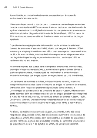 42 Café & Saúde Humana 
à prostituição, ao contrabando de armas, aos seqüestros, à corrupção 
institucional e ao caos social. 
Não menos importante é o fato de que o consumo de certas drogas aumenta o 
risco de transmissão do HIV e de outras doenças, devido ao uso inadequado de 
agulhas infectadas e o contágio direto através do comportamento promíscuo de 
indivíduos viciados. Segundo o Ministério da Saúde (Brasil, 1997b), cerca de 
25% de todos os casos de aids no Brasil ocorreram entre usuários de drogas 
injetáveis. 
O problema das drogas permeia todo o tecido social e causa considerável 
prejuízo às empresas. Kaestner (1994), citado por Vergara & Benazzi (2000), 
informa que em pesquisa realizada em 1991, com empregados norte-americanos 
de 18 a 34 anos de idade, cerca de 60% dos respondentes alegaram ter feito 
uso ilegal de drogas em algum período de suas vidas, sendo que 23% as 
haviam usado no ano anterior. 
No que diz respeito aos custos para as empresas americanas, Wrich (1988), 
citado por Vergara & Benazzi (2000), estima que as perdas anuais devido à 
queda de produtividade, substituições de funcionários e diversos outros 
incidentes causados por drogas podem alcançar a soma de US$ 140 bilhões. 
Um panorama da realidade brasileira, no que concerne ao tema, esbarra na 
indisponibilidade de dados sobre o consumo de drogas no contexto do trabalho. 
Entretanto, com relação ao problema na população como um todo, a 
Coordenação de Saúde Mental do Ministério da Saúde - Cosam, informa que o 
gasto estimado com as conseqüências do uso de drogas psicoativas corresponde 
a 7,9% do PIB ao ano, ou seja, cerca de 28 bilhões de dólares (Cosam, 1999). 
Observa-se, também, um crescimento constante do número de internações por 
transtornos relativos ao uso abusivo de drogas, entre 1993 e 1997 (Brasil, 
1997a). 
No Brasil, os dependentes químicos ocupam, atualmente, 51% dos leitos 
hospitalares psiquiátricos e 30% dos leitos clínicos (Seminário Internacional de 
Drogadicção, 2001). Preocupada com este quadro, a Comissão de Seguridade 
Social e Família da Câmara dos Deputados idealizou o I Seminário Internacional 
de Drogadicção, de 2 a 4 de outubro de 2001, no Congresso Nacional. 
 