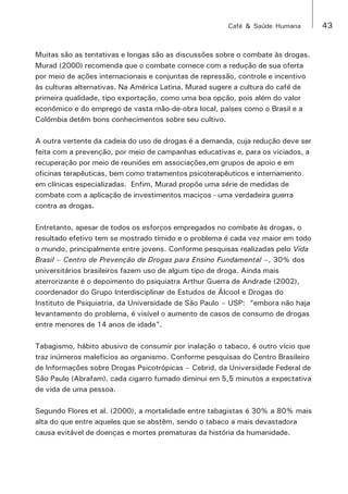 Café & Saúde Humana 43 
Muitas são as tentativas e longas são as discussões sobre o combate às drogas. 
Murad (2000) recomenda que o combate comece com a redução de sua oferta 
por meio de ações internacionais e conjuntas de repressão, controle e incentivo 
às culturas alternativas. Na América Latina, Murad sugere a cultura do café de 
primeira qualidade, tipo exportação, como uma boa opção, pois além do valor 
econômico e do emprego de vasta mão-de-obra local, países como o Brasil e a 
Colômbia detêm bons conhecimentos sobre seu cultivo. 
A outra vertente da cadeia do uso de drogas é a demanda, cuja redução deve ser 
feita com a prevenção, por meio de campanhas educativas e, para os viciados, a 
recuperação por meio de reuniões em associações,em grupos de apoio e em 
oficinas terapêuticas, bem como tratamentos psicoterapêuticos e internamento 
em clínicas especializadas. Enfim, Murad propõe uma série de medidas de 
combate com a aplicação de investimentos maciços - uma verdadeira guerra 
contra as drogas. 
Entretanto, apesar de todos os esforços empregados no combate às drogas, o 
resultado efetivo tem se mostrado tímido e o problema é cada vez maior em todo 
o mundo, principalmente entre jovens. Conforme pesquisas realizadas pelo Vida 
Brasil – Centro de Prevenção de Drogas para Ensino Fundamental –, 30% dos 
universitários brasileiros fazem uso de algum tipo de droga. Ainda mais 
aterrorizante é o depoimento do psiquiatra Arthur Guerra de Andrade (2002), 
coordenador do Grupo Interdisciplinar de Estudos de Álcool e Drogas do 
Instituto de Psiquiatria, da Universidade de São Paulo – USP: “embora não haja 
levantamento do problema, é visível o aumento de casos de consumo de drogas 
entre menores de 14 anos de idade”. 
Tabagismo, hábito abusivo de consumir por inalação o tabaco, é outro vício que 
traz inúmeros malefícios ao organismo. Conforme pesquisas do Centro Brasileiro 
de Informações sobre Drogas Psicotrópicas – Cebrid, da Universidade Federal de 
São Paulo (Abrafam), cada cigarro fumado diminui em 5,5 minutos a expectativa 
de vida de uma pessoa. 
Segundo Flores et al. (2000), a mortalidade entre tabagistas é 30% a 80% mais 
alta do que entre aqueles que se abstêm, sendo o tabaco a mais devastadora 
causa evitável de doenças e mortes prematuras da história da humanidade. 
 