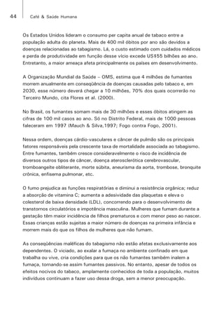44 Café & Saúde Humana 
Os Estados Unidos lideram o consumo per capita anual de tabaco entre a 
população adulta do planeta. Mais de 400 mil óbitos por ano são devidos a 
doenças relacionadas ao tabagismo. Lá, o custo estimado com cuidados médicos 
e perda de produtividade em função desse vício excede US$55 bilhões ao ano. 
Entretanto, a maior ameaça afeta principalmente os países em desenvolvimento. 
A Organização Mundial da Saúde – OMS, estima que 4 milhões de fumantes 
morrem anualmente em conseqüência de doenças causadas pelo tabaco e, em 
2030, esse número deverá chegar a 10 milhões, 70% dos quais ocorrerão no 
Terceiro Mundo, cita Flores et al. (2000). 
No Brasil, os fumantes somam mais de 30 milhões e esses óbitos atingem as 
cifras de 100 mil casos ao ano. Só no Distrito Federal, mais de 1000 pessoas 
faleceram em 1997 (Mauch & Silva,1997; Fogo contra Fogo, 2001). 
Nessa ordem, doenças cárdio-vasculares e câncer de pulmão são os principais 
fatores responsáveis pela crescente taxa de mortalidade associada ao tabagismo. 
Entre fumantes, também cresce consideravelmente o risco de incidência de 
diversos outros tipos de câncer, doença aterosclerótica cerebrovascular, 
tromboangeíte obliterante, morte súbita, aneurisma da aorta, trombose, bronquite 
crônica, enfisema pulmonar, etc. 
O fumo prejudica as funções respiratórias e diminui a resistência orgânica; reduz 
a absorção de vitamina C; aumenta a adesividade das plaquetas e eleva o 
colesterol de baixa densidade (LDL), concorrendo para o desenvolvimento de 
transtornos circulatórios e impotência masculina. Mulheres que fumam durante a 
gestação têm maior incidência de filhos prematuros e com menor peso ao nascer. 
Essas crianças estão sujeitas a maior número de doenças na primeira infância e 
morrem mais do que os filhos de mulheres que não fumam. 
As conseqüências maléficas do tabagismo não estão afetas exclusivamente aos 
dependentes. O viciado, ao exalar a fumaça no ambiente confinado em que 
trabalha ou vive, cria condições para que os não fumantes também inalem a 
fumaça, tornando-se assim fumantes passivos. No entanto, apesar de todos os 
efeitos nocivos do tabaco, amplamente conhecidos de toda a população, muitos 
indivíduos continuam a fazer uso dessa droga, sem a menor preocupação. 
 