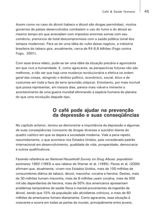 Café & Saúde Humana 45 
Assim como no caso do álcool (tabaco e álcool são drogas permitidas), muitos 
governos de países desenvolvidos combatem o uso do fumo e do álcool ao 
mesmo tempo em que arrecadam com impostos enormes somas com seu 
comércio, prenúncio de total descompromisso com a saúde pública (sinal dos 
tempos modernos). Para se ter uma idéia do vulto desse negócio, a indústria 
brasileira do tabaco gira, anualmente, cerca de R$ 6,6 bilhões (Fogo contra 
Fogo, 2001). 
Com esse breve relato, pode-se ter uma idéia da situação precária e agonizante 
em que vive a humanidade. E, como agravante, as perspectivas futuras não são 
melhores, a não ser que haja uma mudança revolucionária e efetiva na ordem 
geral das coisas, atingindo o âmbito político, econômico, social, ético e de 
costumes em toda a face da terra (previsão utópica). Entretanto, por mais incrível 
que possa representar, em nossos dias, parece mais viável e iminente o 
acontecimento de uma guerra mundial eliminando a espécie humana do planeta 
do que uma revolução daquele tipo. 
O café pode ajudar na prevenção 
da depressão e suas conseqüências 
No capítulo anterior, tentou-se demonstrar a importância da depressão e algumas 
de suas conseqüências (consumo de drogas diversas e suicídio) diante do 
quadro caótico em que se depara a sociedade moderna. Vale a pena repetir, 
resumidamente, o que acontece nos Estados Unidos, país considerado padrão 
internacional em desenvolvimento, qualidade de vida, prosperidade, democracia 
e outros qualificativos. 
Fazendo referência ao National Household Survey on Drug Abuse: population 
estimates 1992 (1993) e aos relatos de Warner et al. (1995), Flores et al. (2000) 
afirmam que, atualmente, vivem nos Estados Unidos, mais de 100 milhões de 
consumidores diários de tabaco, álcool, maconha, cocaína e heroína. Destes, mais 
de 30 milhões fumam maconha, mais de 8 milhões usam cocaína, mais de 500 
mil são dependentes de heroína, mais de 50% dos americanos apresentam 
problemas temporários de saúde física e mental provenientes da ingestão de 
álcool, sendo que 10% da população são alcoólatras crônicos, e mais de 60 
milhões de americanos fumam diariamente. Como agravante, essa situação é 
crescente e ocorre em todas as partes do mundo, principalmente entre jovens. 
 