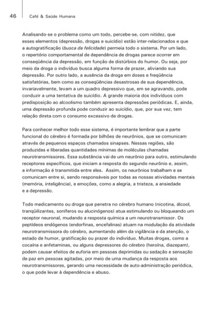 46 Café & Saúde Humana 
Analisando-se o problema como um todo, percebe-se, com nitidez, que 
esses elementos (depressão, drogas e suicídio) estão inter-relacionados e que 
a autogratificação (busca da felicidade) permeia todo o sistema. Por um lado, 
o repertório comportamental de dependência de drogas parece ocorrer em 
conseqüência da depressão, em função de distúrbios do humor. Ou seja, por 
meio da droga o indivíduo busca alguma forma de prazer, aliviando sua 
depressão. Por outro lado, a ausência da droga em doses e freqüência 
satisfatórias, bem como as conseqüências desastrosas de sua dependência, 
invariavelmente, levam a um quadro depressivo que, em se agravando, pode 
conduzir a uma tentativa de suicídio. A grande maioria dos indivíduos com 
predisposição ao alcoolismo também apresenta depressões periódicas. E, ainda, 
uma depressão profunda pode conduzir ao suicídio, que, por sua vez, tem 
relação direta com o consumo excessivo de drogas. 
Para conhecer melhor todo esse sistema, é importante lembrar que a parte 
funcional do cérebro é formada por bilhões de neurônios, que se comunicam 
através de pequenos espaços chamados sinapses. Nessas regiões, são 
produzidas e liberadas quantidades mínimas de moléculas chamadas 
neurotransmissores. Essa substância vai de um neurônio para outro, estimulando 
receptores específicos, que iniciam a resposta do segundo neurônio e, assim, 
a informação é transmitida entre eles. Assim, os neurônios trabalham e se 
comunicam entre si, sendo responsáveis por todas as nossas atividades mentais 
(memória, inteligência), e emoções, como a alegria, a tristeza, a ansiedade 
e a depressão. 
Todo medicamento ou droga que penetra no cérebro humano (nicotina, álcool, 
tranqüilizantes, soníferos ou alucinógenos) atua estimulando ou bloqueando um 
receptor neuronal, mudando a resposta química a um neurotransmissor. Os 
peptídeos endógenos (endorfinas, encefalinas) atuam na modulação da atividade 
neurotransmissora do cérebro, aumentando além da vigilância e da atenção, o 
estado de humor, gratificação ou prazer do indivíduo. Muitas drogas, como a 
cocaína e anfetaminas, ou alguns depressores do cérebro (heroína, diazepam), 
podem causar efeitos de euforia em pessoas deprimidas ou sedação e sensação 
de paz em pessoas agitadas, por meio de uma mudança da resposta aos 
neurotransmissores, gerando uma necessidade de auto-administração periódica, 
o que pode levar à dependência e abuso. 
 