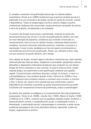 Café & Saúde Humana 47 
O complexo mecanismo de gratificação parece agir no sistema cérebro-mesolímbico. 
Flores et al. (2000) esclarecem que a química cerebral que leva à 
depressão e ao uso compulsivo de drogas resulta em perda de controle, criando 
a dependência. Todas as drogas legais (nicotina, álcool) e ilegais (cocaína, 
anfetaminas, opiáceos) são consumidas porque produzem sensações de euforia 
e alívio da angústia, da depressão e da ansiedade. 
O caminho das drogas causa prazer e gratificação, imitando as ações dos 
neurotransmissores que ativam o circuito de gratificação do cérebro, por meio 
da maior liberação de dopamina, substância que controla a motivação e o 
comportamento. Esse circuito do cérebro humano, altamente desenvolvido e 
complexo, funciona motivando estímulos positivos, incluindo a nutrição e a 
reprodução. E esse circuito estabelece um tipo de registro reconhecendo as 
circunstâncias que promovem gratificação. Assim, se o alimento é bom, toda 
vez que a pessoa vê aquele alimento, ela o deseja. 
Com relação às drogas, existem alguns indivíduos vulneráveis que, após repetida 
administração das mesmas (dose, freqüência e cronicidade), apresentam maiores 
alterações e adaptações moleculares duradouras que conduzem ao uso dessas 
drogas de forma compulsiva e sem controle. O usuário então se torna viciado 
naquela droga e só experimenta a auto-gratificação mediante sua ingestão 
regular. É possível esses indivíduos deixarem a droga; no entanto, o risco e a 
vulnerabilidade por uma recaída é grande. Enfim, Flores et al. (2000) e Lima 
(2001) explicam esse complexo sistema e concluem que a cocaína, a nicotina, 
o ópio, o álcool, etc. atuam como substâncias que condicionam e geram 
dependência ao mimetizar e aumentar as ações neurotransmissoras que estão 
envolvidas nos mecanismos humanos de gratificação, prazer e aprendizagem. 
Os efeitos dos opióides na analgesia e no comportamento têm sido amplamente 
pesquisados. Flores et al. (2000), citando Herz (1993), Bloom & Kupfer (1996) 
e Feldman et al. (1997), mostram que os peptídeos opióides podem modificar o 
desenvolvimento normal, o comportamento social, a coordenação motora, a 
alimentação, a estimulação sexual, a aprendizagem e a memória, e ainda causar 
problemas psicológicos tais como desordens afetivas, depressão, avidez por 
drogas, esquizofrenia e autismo. 
 