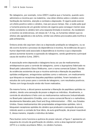 48 Café & Saúde Humana 
No tabagismo, por exemplo, Lima (2001) explica que o fumante, quando auto-administra 
a nicotina por via inalatória, visa obter efeitos sobre o cérebro como 
facilitação da memória, atenção e combate a depressão. O cigarro pode exercer 
um efeito positivo sobre o cérebro, mas por pouco tempo. Daí, a razão pela qual 
o fumante precisa de um grande número de cigarros para conseguir manter esse 
efeito constante (o cérebro tem uma resposta limitada à nicotina). Ao receberem 
a nicotina via endovenosa, em doses de 1,5 mg, os fumantes relatam que os 
efeitos são agradáveis e de euforia, similar aos efeitos provocados pela morfina e 
pela anfetamina. 
Embora ainda não seja bem claro se a depressão predispõe ao tabagismo, ou se 
ela ocorre durante o processo da dependência à nicotina, há evidências de que o 
humor deprimido está associado à dependência à nicotina e que a depressão 
parece aumentar durante a supressão do tabagismo, sendo geralmente a principal 
causa de recidiva (Lima, 2001). 
A associação entre depressão e tabagismo levou ao uso de medicamentos 
antidepressivos para o controle do tabagismo, como o bupropiona (fabricado no 
Brasil pelo Laboratório Glaxo Wellcome, com o nome comercial Zyban). Devido 
às evidências existentes de que a nicotina estimula a liberação de peptídeos 
opióides endógenos, antagonistas opióides como o naloxone, um medicamento 
que bloqueia os receptores daqueles peptídeos opióides, foram testados em 
estudos de curto prazo para o controle de tabagismo, com resultados positivos. 
Testes com longa duração ainda não foram realizados. 
Da mesma forma, o álcool parece aumentar a liberação de peptídeos opióides no 
cérebro, dando uma sensação de prazer e alegria ao indivíduo. Atualmente, o 
controle do alcoolismo é feito com os medicamentos naltrexona (industrializado 
no Brasil pelo Laboratório Cristália, com o nome comercial Revia) e o nalmefene, 
devidamente liberados pelo Food and Drug Administration – FDA, nos Estados 
Unidos. Esses medicamentos têm propriedades antagonistas opióides, isto é, 
bloqueiam receptores opióides do cérebro que produzem a sensação de prazer, 
inibindo assim a vontade de ficar ébrio, de auto-gratificação, de prazer insaciável. 
E, dessa maneira, impede o indivíduo de beber. 
Para ilustrar como funciona a química do prazer natural, a Figura 1 apresenta um 
esquema do circuito de gratificação do cérebro, entre a área tegmental ventral 
(ATV) e o núcleo acumbens (NAc), no cérebro humano. 
 