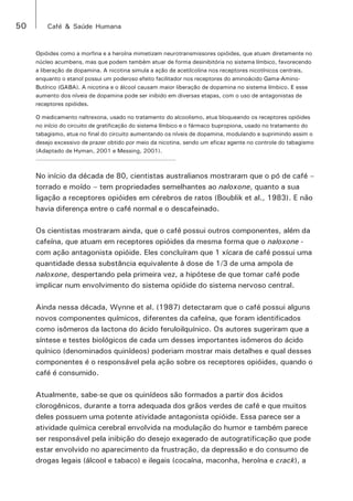 50 Café & Saúde Humana 
Opióides como a morfina e a heroína mimetizam neurotransmissores opióides, que atuam diretamente no 
núcleo acumbens, mas que podem também atuar de forma desinibitória no sistema límbico, favorecendo 
a liberação de dopamina. A nicotina simula a ação de acetilcolina nos receptores nicotínicos centrais, 
enquanto o etanol possui um poderoso efeito facilitador nos receptores do aminoácido Gama-Amino- 
Butírico (GABA). A nicotina e o álcool causam maior liberação de dopamina no sistema límbico. E esse 
aumento dos níveis de dopamina pode ser inibido em diversas etapas, com o uso de antagonistas de 
receptores opióides. 
O medicamento naltrexona, usado no tratamento do alcoolismo, atua bloqueando os receptores opióides 
no início do circuito de gratificação do sistema límbico e o fármaco bupropiona, usado no tratamento do 
tabagismo, atua no final do circuito aumentando os níveis de dopamina, modulando e suprimindo assim o 
desejo excessivo de prazer obtido por meio da nicotina, sendo um eficaz agente no controle do tabagismo 
(Adaptado de Hyman, 2001 e Messing, 2001). 
No início da década de 80, cientistas australianos mostraram que o pó de café – 
torrado e moído – tem propriedades semelhantes ao naloxone, quanto a sua 
ligação a receptores opióides em cérebros de ratos (Boublik et al., 1983). E não 
havia diferença entre o café normal e o descafeinado. 
Os cientistas mostraram ainda, que o café possui outros componentes, além da 
cafeína, que atuam em receptores opióides da mesma forma que o naloxone - 
com ação antagonista opióide. Eles concluíram que 1 xícara de café possui uma 
quantidade dessa substância equivalente à dose de 1/3 de uma ampola de 
naloxone, despertando pela primeira vez, a hipótese de que tomar café pode 
implicar num envolvimento do sistema opióide do sistema nervoso central. 
Ainda nessa década, Wynne et al. (1987) detectaram que o café possui alguns 
novos componentes químicos, diferentes da cafeína, que foram identificados 
como isômeros da lactona do ácido feruloilquínico. Os autores sugeriram que a 
síntese e testes biológicos de cada um desses importantes isômeros do ácido 
quínico (denominados quinídeos) poderiam mostrar mais detalhes e qual desses 
componentes é o responsável pela ação sobre os receptores opióides, quando o 
café é consumido. 
Atualmente, sabe-se que os quinídeos são formados a partir dos ácidos 
clorogênicos, durante a torra adequada dos grãos verdes de café e que muitos 
deles possuem uma potente atividade antagonista opióide. Essa parece ser a 
atividade química cerebral envolvida na modulação do humor e também parece 
ser responsável pela inibição do desejo exagerado de autogratificação que pode 
estar envolvido no aparecimento da frustração, da depressão e do consumo de 
drogas legais (álcool e tabaco) e ilegais (cocaína, maconha, heroína e crack), a 
 