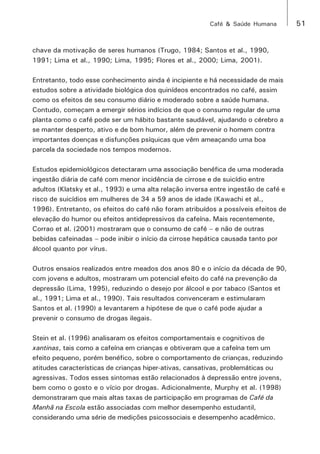 Café & Saúde Humana 51 
chave da motivação de seres humanos (Trugo, 1984; Santos et al., 1990, 
1991; Lima et al., 1990; Lima, 1995; Flores et al., 2000; Lima, 2001). 
Entretanto, todo esse conhecimento ainda é incipiente e há necessidade de mais 
estudos sobre a atividade biológica dos quinídeos encontrados no café, assim 
como os efeitos de seu consumo diário e moderado sobre a saúde humana. 
Contudo, começam a emergir sérios indícios de que o consumo regular de uma 
planta como o café pode ser um hábito bastante saudável, ajudando o cérebro a 
se manter desperto, ativo e de bom humor, além de prevenir o homem contra 
importantes doenças e disfunções psíquicas que vêm ameaçando uma boa 
parcela da sociedade nos tempos modernos. 
Estudos epidemiológicos detectaram uma associação benéfica de uma moderada 
ingestão diária de café com menor incidência de cirrose e de suicídio entre 
adultos (Klatsky et al., 1993) e uma alta relação inversa entre ingestão de café e 
risco de suicídios em mulheres de 34 a 59 anos de idade (Kawachi et al., 
1996). Entretanto, os efeitos do café não foram atribuídos a possíveis efeitos de 
elevação do humor ou efeitos antidepressivos da cafeína. Mais recentemente, 
Corrao et al. (2001) mostraram que o consumo de café – e não de outras 
bebidas cafeinadas – pode inibir o início da cirrose hepática causada tanto por 
álcool quanto por vírus. 
Outros ensaios realizados entre meados dos anos 80 e o início da década de 90, 
com jovens e adultos, mostraram um potencial efeito do café na prevenção da 
depressão (Lima, 1995), reduzindo o desejo por álcool e por tabaco (Santos et 
al., 1991; Lima et al., 1990). Tais resultados convenceram e estimularam 
Santos et al. (1990) a levantarem a hipótese de que o café pode ajudar a 
prevenir o consumo de drogas ilegais. 
Stein et al. (1996) analisaram os efeitos comportamentais e cognitivos de 
xantinas, tais como a cafeína em crianças e obtiveram que a cafeína tem um 
efeito pequeno, porém benéfico, sobre o comportamento de crianças, reduzindo 
atitudes características de crianças hiper-ativas, cansativas, problemáticas ou 
agressivas. Todos esses sintomas estão relacionados à depressão entre jovens, 
bem como o gosto e o vício por drogas. Adicionalmente, Murphy et al. (1998) 
demonstraram que mais altas taxas de participação em programas de Café da 
Manhã na Escola estão associadas com melhor desempenho estudantil, 
considerando uma série de medições psicossociais e desempenho acadêmico. 
 
