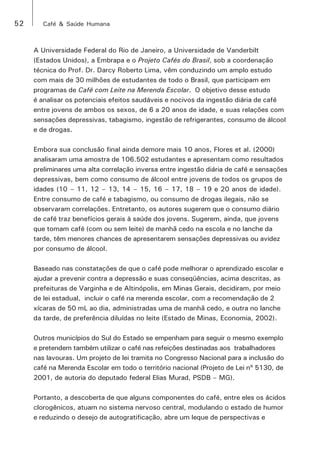 52 Café & Saúde Humana 
A Universidade Federal do Rio de Janeiro, a Universidade de Vanderbilt 
(Estados Unidos), a Embrapa e o Projeto Cafés do Brasil, sob a coordenação 
técnica do Prof. Dr. Darcy Roberto Lima, vêm conduzindo um amplo estudo 
com mais de 30 milhões de estudantes de todo o Brasil, que participam em 
programas de Café com Leite na Merenda Escolar. O objetivo desse estudo 
é analisar os potenciais efeitos saudáveis e nocivos da ingestão diária de café 
entre jovens de ambos os sexos, de 6 a 20 anos de idade, e suas relações com 
sensações depressivas, tabagismo, ingestão de refrigerantes, consumo de álcool 
e de drogas. 
Embora sua conclusão final ainda demore mais 10 anos, Flores et al. (2000) 
analisaram uma amostra de 106.502 estudantes e apresentam como resultados 
preliminares uma alta correlação inversa entre ingestão diária de café e sensações 
depressivas, bem como consumo de álcool entre jovens de todos os grupos de 
idades (10 – 11, 12 – 13, 14 – 15, 16 – 17, 18 – 19 e 20 anos de idade). 
Entre consumo de café e tabagismo, ou consumo de drogas ilegais, não se 
observaram correlações. Entretanto, os autores sugerem que o consumo diário 
de café traz benefícios gerais à saúde dos jovens. Sugerem, ainda, que jovens 
que tomam café (com ou sem leite) de manhã cedo na escola e no lanche da 
tarde, têm menores chances de apresentarem sensações depressivas ou avidez 
por consumo de álcool. 
Baseado nas constatações de que o café pode melhorar o aprendizado escolar e 
ajudar a prevenir contra a depressão e suas conseqüências, acima descritas, as 
prefeituras de Varginha e de Altinópolis, em Minas Gerais, decidiram, por meio 
de lei estadual, incluir o café na merenda escolar, com a recomendação de 2 
xícaras de 50 mL ao dia, administradas uma de manhã cedo, e outra no lanche 
da tarde, de preferência diluídas no leite (Estado de Minas, Economia, 2002). 
Outros municípios do Sul do Estado se empenham para seguir o mesmo exemplo 
e pretendem também utilizar o café nas refeições destinadas aos trabalhadores 
nas lavouras. Um projeto de lei tramita no Congresso Nacional para a inclusão do 
café na Merenda Escolar em todo o território nacional (Projeto de Lei nº 5130, de 
2001, de autoria do deputado federal Elias Murad, PSDB – MG). 
Portanto, a descoberta de que alguns componentes do café, entre eles os ácidos 
clorogênicos, atuam no sistema nervoso central, modulando o estado de humor 
e reduzindo o desejo de autogratificação, abre um leque de perspectivas e 
 