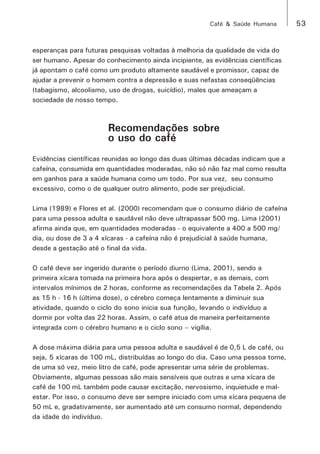 Café & Saúde Humana 53 
esperanças para futuras pesquisas voltadas à melhoria da qualidade de vida do 
ser humano. Apesar do conhecimento ainda incipiente, as evidências científicas 
já apontam o café como um produto altamente saudável e promissor, capaz de 
ajudar a prevenir o homem contra a depressão e suas nefastas conseqüências 
(tabagismo, alcoolismo, uso de drogas, suicídio), males que ameaçam a 
sociedade de nosso tempo. 
Recomendações sobre 
o uso do café 
Evidências científicas reunidas ao longo das duas últimas décadas indicam que a 
cafeína, consumida em quantidades moderadas, não só não faz mal como resulta 
em ganhos para a saúde humana como um todo. Por sua vez, seu consumo 
excessivo, como o de qualquer outro alimento, pode ser prejudicial. 
Lima (1989) e Flores et al. (2000) recomendam que o consumo diário de cafeína 
para uma pessoa adulta e saudável não deve ultrapassar 500 mg. Lima (2001) 
afirma ainda que, em quantidades moderadas - o equivalente a 400 a 500 mg/ 
dia, ou dose de 3 a 4 xícaras - a cafeína não é prejudicial à saúde humana, 
desde a gestação até o final da vida. 
O café deve ser ingerido durante o período diurno (Lima, 2001), sendo a 
primeira xícara tomada na primeira hora após o despertar, e as demais, com 
intervalos mínimos de 2 horas, conforme as recomendações da Tabela 2. Após 
as 15 h - 16 h (última dose), o cérebro começa lentamente a diminuir sua 
atividade, quando o ciclo do sono inicia sua função, levando o indivíduo a 
dormir por volta das 22 horas. Assim, o café atua de maneira perfeitamente 
integrada com o cérebro humano e o ciclo sono – vigília. 
A dose máxima diária para uma pessoa adulta e saudável é de 0,5 L de café, ou 
seja, 5 xícaras de 100 mL, distribuídas ao longo do dia. Caso uma pessoa tome, 
de uma só vez, meio litro de café, pode apresentar uma série de problemas. 
Obviamente, algumas pessoas são mais sensíveis que outras e uma xícara de 
café de 100 mL também pode causar excitação, nervosismo, inquietude e mal-estar. 
Por isso, o consumo deve ser sempre iniciado com uma xícara pequena de 
50 mL e, gradativamente, ser aumentado até um consumo normal, dependendo 
da idade do indivíduo. 
 