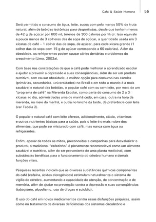 Café & Saúde Humana 55 
Será permitido o consumo de água, leite, sucos com pelo menos 50% de fruta 
natural, além de bebidas isotônicas para desportistas, desde que tenham menos 
de 42 g de açúcar por 600 mL (menos de 300 calorias por litro). Isso equivale 
a pouco menos de 3 colheres das de sopa de açúcar, a quantidade usada em 3 
xícaras de café – 1 colher das de sopa, de açúcar, para cada xícara grande (1 
colher das de sopa com 15 g de açúcar corresponde a 60 calorias). Além da 
obesidade, os refrigerantes podem causar cáries dentárias e problemas de 
crescimento (Lima, 2002a). 
Com base nas constatações de que o café pode melhorar o aprendizado escolar 
e ajudar a prevenir a depressão e suas conseqüências, além de ser um produto 
nutritivo, sem causar obesidade, a melhor opção para consumo nas escolas 
(primárias, secundárias, universidades) no Brasil e em todo o mundo é a mais 
saudável e natural das bebidas, o popular café com ou sem leite, por meio de um 
“programa de café” na Merenda Escolar, como parte do consumo de 2 a 3 
xícaras ao dia, administradas uma de manhã cedo, em casa, outra na hora da 
merenda, no meio da manhã, e outra no lanche da tarde, de preferência com leite 
(ver Tabela 2). 
O popular e natural café com leite oferece, adicionalmente, cálcio, vitaminas 
e outros nutrientes básicos para a saúde, pois o leite é o mais nobre dos 
alimentos, que pode ser misturado com café, mas nunca com água ou 
refrigerantes. 
Enfim, apesar de todos os mitos, preconceitos e campanhas para desvalorizar o 
produto, o tradicional “cafezinho” é plenamente recomendável como um alimento 
saudável e nutritivo, além de ser proveniente de uma planta medicinal, com 
substâncias benéficas para o funcionamento do cérebro humano e demais 
funções vitais. 
Pesquisas recentes indicam que as diversas substâncias químicas componentes 
do café (cafeína, ácidos clorogênicos) estimulam naturalmente o sistema de 
vigília do cérebro, aumentando a capacidade de atenção, de concentração e de 
memória, além de ajudar na prevenção contra a depressão e suas conseqüências 
(tabagismo, alcoolismo, uso de drogas e suicídio). 
O uso do café em novos medicamentos contra essas disfunções psíquicas, assim 
como no tratamento de diversas deficiências dos sistemas circulatório e 
 